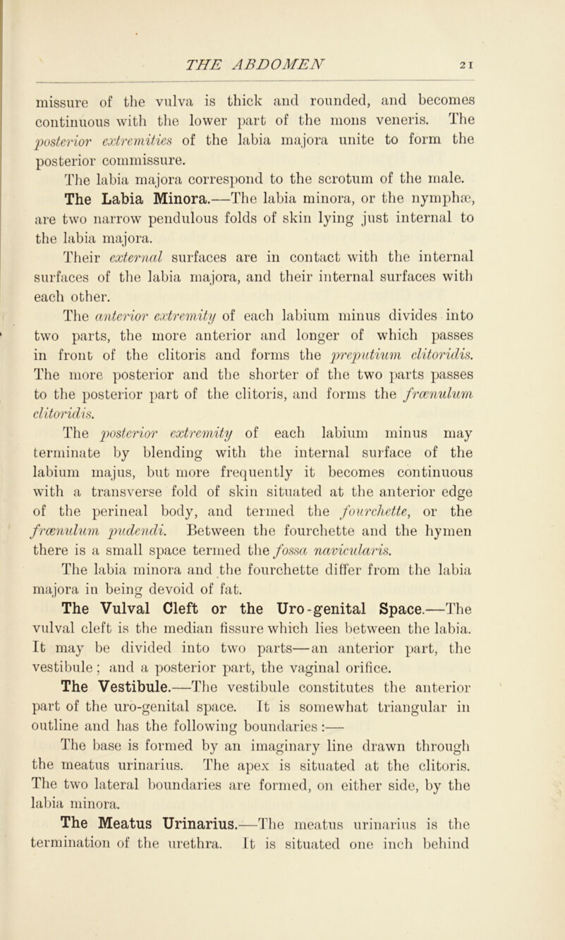 missure of the vulva is thick and rounded, and becomes continuous with the lower part of the mons veneris. The posterior extremities of the labia majora unite to form the posterior commissure. The labia majora correspond to the scrotum of the male. The Labia Minora.—The labia minora, or the nymphse, are two narrow pendulous folds of skin lying just internal to the labia majora. Their external surfaces are in contact with the internal surfaces of the labia majora, and their internal surfaces with each other. The anterior extremity of each labium minus divides into two parts, the more anterior and longer of which passes in front of the clitoris and forms the preputium elitoridis. The more posterior and the shorter of the two parts passes to the posterior part of the clitoris, and forms the frcenulum elitoridis. The posterior extremity of each labium minus may terminate by blending with the internal surface of the labium majus, but more frequently it becomes continuous with a transverse fold of skin situated at the anterior edge of the perineal body, and termed the fourchette, or the frcenulum pudendi. Between the fourchette and the hymen there is a small space termed the/ossa navicularis. The labia minora and the fourchette differ from the labia majora in being devoid of fat. The Vulval Cleft or the Uro-genital Space.—The vulval cleft is the median fissure which lies between the labia. It may be divided into two parts—an anterior part, the vestibule; and a posterior part, the vaginal orifice. The Vestibule.—The vestibule constitutes the anterior part of the uro-genital space. It is somewhat triangular in outline and has the following boundaries :— The base is formed by an imaginary line drawn through the meatus urinarius. The apex is situated at the clitoris. The two lateral boundaries are formed, on either side, by the labia minora. The Meatus Urinarius.—The meatus urinarius is the termination of the urethra. It is situated one inch behind