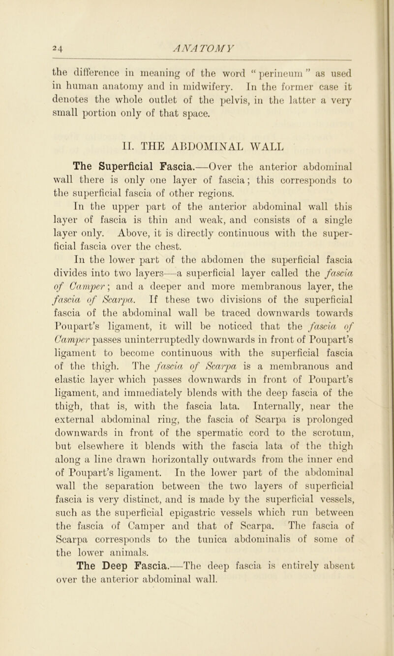 the difference in meaning of the word “ perineum ” as used in human anatomy and in midwifery. In the former case it denotes the whole outlet of the pelvis, in the latter a very small portion only of that space. II. THE ABDOMINAL WALL The Superficial Fascia.—Over the anterior abdominal wall there is only one layer of fascia; this corresponds to the superficial fascia of other regions. In the upper part of the anterior abdominal wall this layer of fascia is thin and weak, and consists of a single layer only. Above, it is directly continuous with the super- ficial fascia over the chest. In the lower part of the abdomen the superficial fascia divides into two layers—a superficial layer called the fascia of Camper; and a deeper and more membranous layer, the fascia of Scarpa. If these two divisions of the superficial fascia of the abdominal wall be traced downwards towards Poupart’s ligament, it will be noticed that the fascia of Camper passes uninterruptedly downwards in front of Poupart’s ligament to become continuous with the superficial fascia of the thigh. The fascia of Scarpa is a membranous and elastic layer which passes downwards in front of Poupart’s ligament, and immediately blends with the deep fascia of the thigh, that is, with the fascia lata. Internally, near the external abdominal ring, the fascia of Scarpa is prolonged downwards in front of the spermatic cord to the scrotum, but elsewhere it blends with the fascia lata of the thicrh o along a line drawn horizontally outwards from the inner end of Poupart’s ligament. In the lower part of the abdominal wall the separation between the two layers of superficial fascia is very distinct, and is made by the superficial vessels, such as the superficial epigastric vessels which run between the fascia of Camper and that of Scarpa. The fascia of Scarpa corresponds to the tunica abdominalis of some of the lower animals. The Deep Fascia.—The deep fascia is entirely absent over the anterior abdominal wall.
