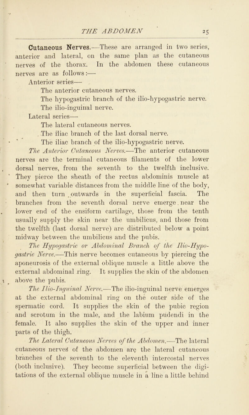 Cutaneous Nerves.—These are arranged in two series, anterior and lateral, on the same plan as the cutaneous nerves of the thorax. In the abdomen these cutaneous nerves are as follows:— Anterior series— The anterior cutaneous nerves. The hypogastric branch of the ilio-hypogastric nerve. The ilio-inguinal nerve. Lateral series— The lateral cutaneous nerves. , The i'liac branch of the last dorsal nerve. The iliac branch of the ilio-hypogastric nerve. The Anterior Cutaneous Nerves.—The anterior cutaneous nerves are the terminal cutaneous filaments of the lower dorsal nerves, from the seventh to the twelfth inclusive. They pierce the sheath of the rectus abdominis muscle at somewhat variable distances from the middle line of the body, and then turn . outwards in the superficial fascia. The branches from the seventh dorsal nerve emerge. near the lower end of the ensiform cartilage, those from the tenth usually supply the skin near the umbilicus, and those from the twelfth (last dorsal nerve) are distributed below a point midway between the umbilicus and the pubis. The Hypogastric or Abdominal Branch of the Ilio-Hypo- gastric Nerve.—This nerve becomes cutaneous by piercing the aponeurosis of the external oblique muscle a little above the external abdominal ring. It supplies the skin of the abdomen above the pubis. The Ilio-inguinal Nerve.—The ilio-inguinal nerve emerges at the external abdominal ring on the outer side of the spermatic cord. It supplies the skin of the pubic region and scrotum in the male, and the labium pudendi in the female. It also supplies the skin of the upper and inner parts of the thigh. The Lateral Cutaneous Nerves of the Abdomen.—The lateral cutaneous nerved of the abdomen are the lateral cutaneous branches of the seventh to the eleventh intercostal nerves (both inclusive). They become superficial between the digi- tations of the external oblique muscle in a line a little behind