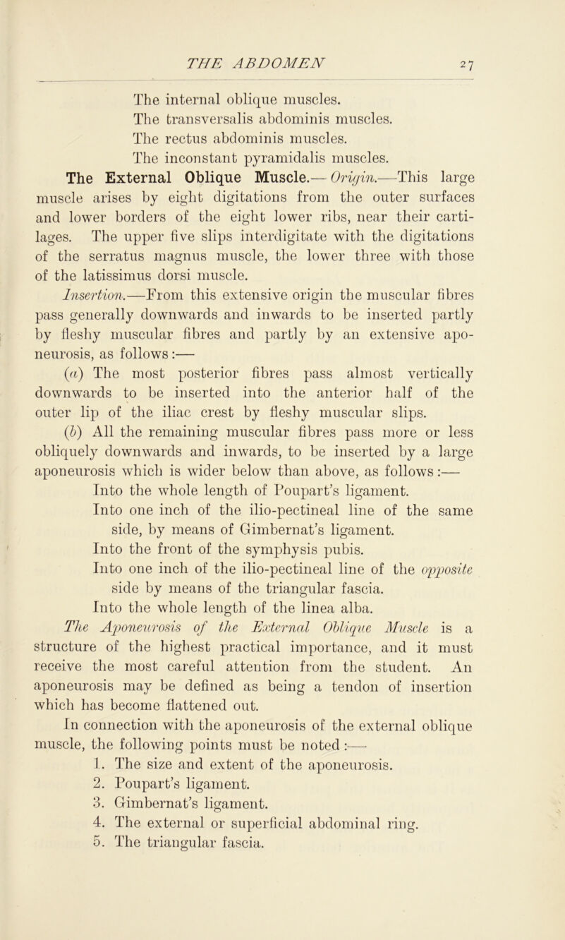 The internal oblique muscles. The transversalis abdominis muscles. The rectus abdominis muscles. The inconstant pyramidalis muscles. The External Oblique Muscle.— Origin.—This large muscle arises by eight digitations from the outer surfaces and lower borders of the eight lower ribs, near their carti- lages. The upper five slips interdigitate with the digitations of the serratus magnus muscle, the lower three with those of the latissimus dorsi muscle. Insertion.—From this extensive origin the muscular fibres pass generally downwards and inwards to be inserted partly by fleshy muscular fibres and partly by an extensive apo- neurosis, as follows:— (a) The most posterior fibres pass almost vertically downwards to be inserted into the anterior half of the outer lip of the iliac crest by fleshy muscular slips. (b) All the remaining muscular fibres pass more or less obliquely downwards and inwards, to be inserted by a large aponeurosis which is wider below than above, as follows:— Into the whole length of Poupart’s ligament. Into one inch of the ilio-pectineal line of the same side, by means of Gimbernat’s ligament. Into the front of the symphysis pubis. Into one inch of the ilio-pectineal line of the opposite side by means of the triangular fascia. Into the whole length of the linea alba. The Aponeurosis of the External Oblique Muscle is a structure of the highest practical importance, and it must receive the most careful attention from the student. An aponeurosis may be defined as being a tendon of insertion which has become flattened out. In connection with the aponeurosis of the external oblique muscle, the following points must be noted :—• 1. The size and extent of the aponeurosis. 2. Poupart’s ligament. 3. Gimbernat’s ligament. 4. The external or superficial abdominal ring. 5. The triangular fascia.