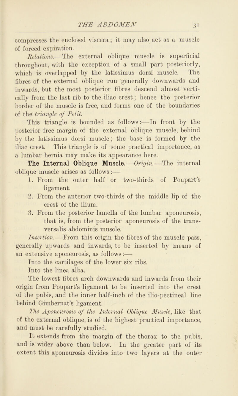compresses the enclosed viscera ; it may also act as a muscle of forced expiration. Relations.—The external oblique muscle is superficial throughout, with the exception of a small part posteriorly, which is overlapped by the latissimus dorsi muscle. The fibres of the external oblique run generally downwards and inwards, but the most posterior fibres descend almost verti- cally from the last rib to the iliac crest; hence the posterior border of the muscle is free, and forms one of the boundaries of the triangle of Petit. This triangle is bounded as follows :—In front by the posterior free margin of the external oblique muscle, behind by the latissimus dorsi muscle ; the base is formed by the iliac crest. This triangle is of some practical importance, as a lumbar hernia may make its appearance here. The Internal Oblique Muscle.—Origin.—The internal oblique muscle arises as follows:— 1. From the outer half or two-thirds of Poupart’s ligament. 2. From the anterior two-thirds of the middle lip of the crest of the ilium. 3. From the posterior lamella of the lumbar aponeurosis, that is, from the posterior aponeurosis of the trans- versalis abdominis muscle. Insertion.—From this origin the fibres of the muscle pass, generally upwards and inwards, to be inserted by means of an extensive aponeurosis, as follows:— Into the cartilages of the lower six ribs. Into the linea alba. The lowest fibres arch downwards and inwards from their origin from Poupart’s ligament to be inserted into the crest of the pubis, and the inner half-inch of the ilio-pectineal line behind Gimbernat’s ligament. The Aponeurosis of the Internal Oblique Muscle, like that of the external oblique, is of the highest practical importance, and must be carefully studied. It extends from the margin of the thorax to the pubis, and is wider above than below. In the greater part of its extent this aponeurosis divides into two layers at the outer