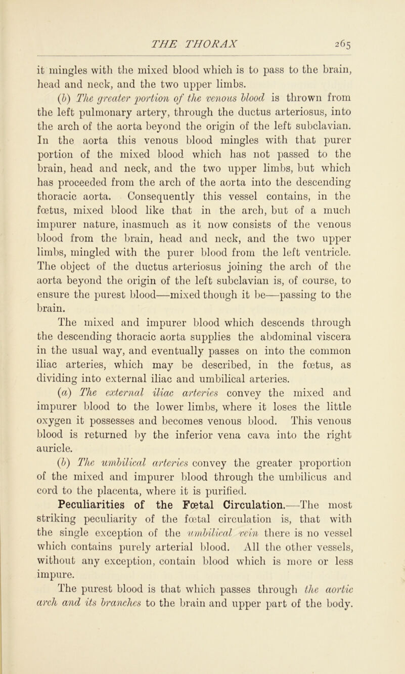 it mingles with the mixed blood which is to pass to the brain, head and neck, and the two upper limbs. (b) The greater 'portion of the venous blood is thrown from the left pulmonary artery, through the ductus arteriosus, into the arch of the aorta beyond the origin of the left subclavian. In the aorta this venous blood mingles with that purer portion of the mixed blood which has not passed to the brain, head and neck, and the two upper limbs, but which has proceeded from the arch of the aorta into the descending thoracic aorta. Consequently this vessel contains, in the foetus, mixed blood like that in the arch, but of a much impurer nature, inasmuch as it now consists of the venous blood from the brain, head and neck, and the two upper limbs, mingled with the purer blood from the left ventricle. The object of the ductus arteriosus joining the arch of the aorta beyond the origin of the left subclavian is, of course, to ensure the purest blood—mixed though it be—passing to the brain. The mixed and impurer blood which descends through the descending thoracic aorta supplies the abdominal viscera in the usual way, and eventually passes on into the common iliac arteries, which may be described, in the foetus, as dividing into external iliac and umbilical arteries. (a) The external iliac arteries convey the mixed and impurer blood to the lower limbs, where it loses the little oxygen it possesses and becomes venous blood. This venous blood is returned by the inferior vena cava into the right auricle. (b) The umbilical arteries convey the greater proportion of the mixed and impurer blood through the umbilicus and cord to the placenta, where it is purified. Peculiarities of the Foetal Circulation.—The most striking peculiarity of the foetal circulation is, that with the single exception of the umbilical vein there is no vessel which contains purely arterial blood. All the other vessels, without any exception, contain blood which is more or less impure. The purest blood is that which passes through the aortic arch and its branches to the brain and upper part of the body.