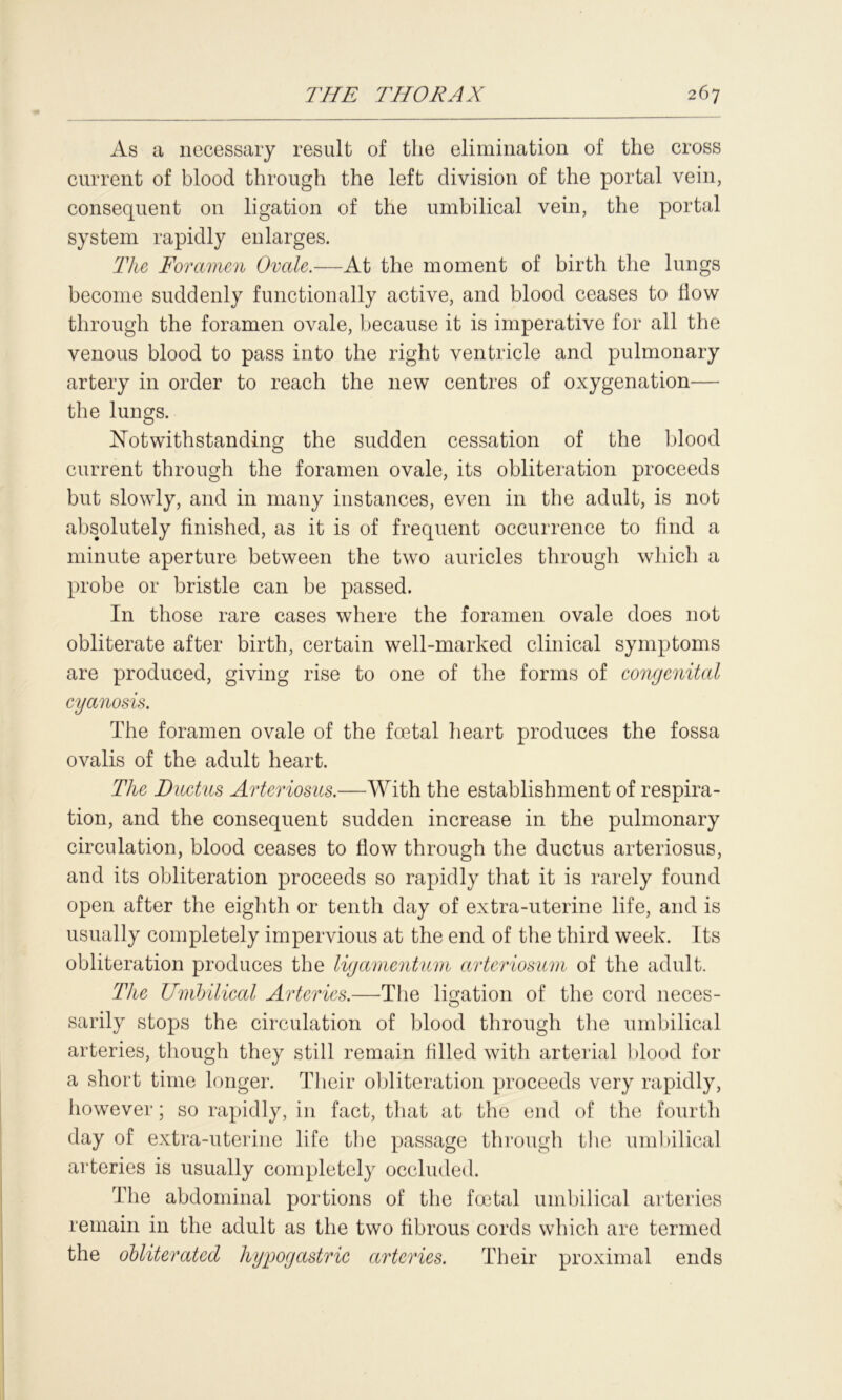 As a necessary result of the elimination of the cross current of blood through the left division of the portal vein, consequent on ligation of the umbilical vein, the portal system rapidly enlarges. The Foramen Ovale.—At the moment of birth the lungs become suddenly functionally active, and blood ceases to flow through the foramen ovale, because it is imperative for all the venous blood to pass into the right ventricle and pulmonary artery in order to reach the new centres of oxygenation— the lungs. Notwithstanding the sudden cessation of the blood current through the foramen ovale, its obliteration proceeds but slowly, and in many instances, even in the adult, is not absolutely finished, as it is of frequent occurrence to find a minute aperture between the two auricles through which a probe or bristle can be passed. In those rare cases where the foramen ovale does not obliterate after birth, certain well-marked clinical symptoms are produced, giving rise to one of the forms of congenital cyanosis. The foramen ovale of the foetal heart produces the fossa ovalis of the adult heart. The Ductus Arteriosus.—With the establishment of respira- tion, and the consequent sudden increase in the pulmonary circulation, blood ceases to flow through the ductus arteriosus, and its obliteration proceeds so rapidly that it is rarely found open after the eighth or tenth day of extra-uterine life, and is usually completely impervious at the end of the third week. Its obliteration produces the ligamentum arteriosum of the adult. The Umbilical Arteries.—The libation of the cord neces- sarily stops the circulation of blood through the umbilical arteries, though they still remain filled with arterial blood for a short time longer. Their obliteration proceeds very rapidly, however; so rapidly, in fact, that at the end of the fourth day of extra-uterine life the passage through the umbilical arteries is usually completely occluded. The abdominal portions of the foetal umbilical arteries remain in the adult as the two fibrous cords which are termed the obliterated hypogastric arteries. Their proximal ends