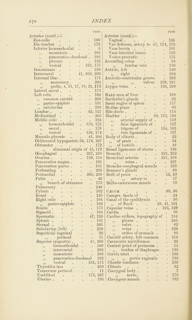 270 ■teries (contd.)— TAGE Ileo-colic . 103 Ilio-lumbar . 173 Inferior hseniorrlioidal 5 ,, mesenteric . . 104 ,, nancreatico-duodenal . 103 ,, phrenic . 125 ,, vesical . 158, 175 Innominate . . 249 Intercostal 41, 202, 203 Internal iliac . . 171 ,, mammary. . 204 ,, pndic, 4, 11, 17 , 18, 23, 173 Lateral sacral . . 174 Left colic . 104 ,, common carotid . 250 ,, gastro-epiploic . 101 ,, subclavian . 250 Lumbar . 42, 127 Mediastinal . 205 Middle colic . . 104 ,, hsemorrlioidal . 170, 175 ,, sacral . . 175 ,, vesical . 158, 174 Musculo-plirenic 41, 206 Obliterated hypogastric 56, 176, 267 Obturator . 172 ,, abnormal origin of 43,173 (Esophageal . . 257, 258 Ovarian . . 126, 194 Pancreatica magna . . 101 Pancreaticai parvse . . 101 Perforating . 205 Pericardial . 205, 258 Pubic . 43 ,, branch of obturator . 173 Pulmonary . 246 Pyloric . . 102 Renal . 125 Right colic . 104 ,, gastro-epiploic . 102 Sciatic . . ,, . .173 Sigmoid . . 104 Spermatic 47, 126 Splenic . . 101 Sternal . . 205 Subclavian (left) . 250 Superficial inguinal . 26 ,, perineal 11 Superior epigastric . 41, 206 ,, hsemorrhoidal . 169 ,, intercostal . 202 ,, mesenteric . 103 ,, pancreatico-duodenal 102 ,, vesical . 158, 174 Thyroidea ima . 250 Transverse perineal 11 Umbilical . 175, 267 Uterine . . 194 PAGE Arteries (contd.)— Vaginal 195 Vas deferens, artery to 47, 174, 175 Vasa brevia . 101 Vasa intestini tenuis . 103 Vesico-prostatic . 175 Ascending colon 94 ,, lumbar vein . 136 Auricle, left . 240 ,, right . . 234 Auriculo-ventricular groove . 232 ,, ,, valves 239, 241 Azygos veins 136, 259 Bare area of liver . 108 Bartholin’s glands 23 Basal angles of spleen . 117 Bi-iliac plane 63 Bile-ducts .... . 114 Bladder ... 69, 153, 184 ,, arterial supply of . . 158 ,, false ligaments of . . 157 ,, trigone of 154, 163 ,, true ligaments of . . 157 Body of clitoris . . 22 ,, of penis . . 54 ,, of testicle . 48 Broad ligaments of uterus . . 189 Bronchi .... 221, 252 Bronchial arteries 221, 258 ,, veins . . 221 Broncho-oesophageal muscle . 255 Brunner’s glands . 89 Bulb of penis 13. 53 ,, ,, artery to 17 Bulbo-cavernosus muscle 10 CLecum .... 69, 90 Camper, fascia of 24 Canal of the epididymis 50 ,, ofNuck . . 29, 41, 191 Capsular veins . . . 123, 129 Cardia .... 80 Cardiac orifices, topography of 244 ,, plexus „ 245 ,, valve 82 ,, veins 228 ,, orifice of stomach . 80 Carotid artery, left common 250 Carunculte myrtiformes 22 Central point of perineum . 14 ,, tendon of diaphragm 133 Cervix uteri 188 ,, ,, portio vaginalis 188 Chordae tendinese 238 Clitoris .... 22 Coccygeal body . 7 ,, nerve. 179 Coccygeus muscle 1S2