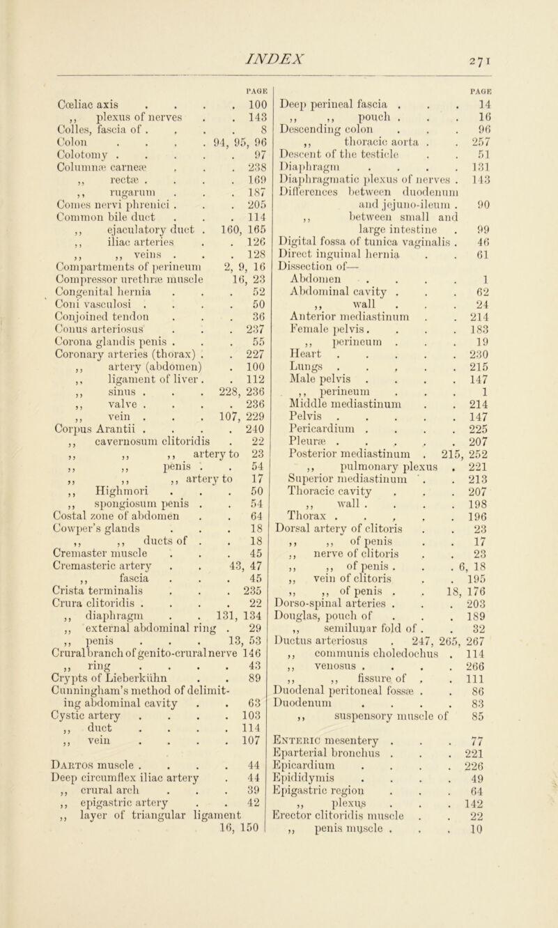 Coeliac axis PAGE . 100 ,, plexus of nerves . 143 Colles, fascia of . 8 Colon .... 94, 95, 96 Colotomy .... . 97 Column ae carneae . 238 ,, recta? . . 169 ,, rugarum . 187 Comes nervi phrenici . . 205 Common bile duct . 114 ,, ejaculatory duct . 160, 165 ,, iliac arteries . 126 ,, ,, veins / . 128 Compartments of perineum 2, 9, 16 Compressor urethrae muscle 16, 23 Congenital hernia 52 Coni vasculosi . 50 Conjoined tendon 36 Conus arteriosus . 237 Corona glandis penis . . 55 Coronary arteries (thorax) . . 227 ,, artery (abdomen) . 100 ,, ligament of liver . . 112 ,, sinus . 228, 236 ,, valve . . 236 ,, vein . 107, 229 Corpus Arantii . . 240 ,, cavernosum clitoridis 22 ,, ,, ,, artery to 23 ,, ,, penis . 54 ,, ,, ,, artery to 17 ,, Highmori 50 ,, spongiosum penis . . 54 Costal zone of abdomen 64 Cowper’s glands . 18 ,, ,, ducts of . 18 Cremaster muscle . 45 Cremasteric artery 43, 47 ,, fascia . . . 45 Crista terminalis . 235 Crura clitoridis . . 22 ,, diaphragm 131, 134 ,, external abdominal ring . 29 ,, penis 13, 53 Cruralbranch of genito-crural nerve 146 „ ring 43 Crypts of Lieberkiilm . 89 Cunningham’s method of delimit- ing abdominal cavity 63 Cystic artery . 103 ,, duct . 114 ,, vein . 107 Dartos muscle . 44 Deep circumflex iliac artery 44 ,, crural arch 39 ,, epigastric artery 42 ,, layer of triangular ligament 16, 150 Deep perineal fascia . • PAGE 14 ,, ,, pouch . 16 Descending colon 96 ,, thoracic aorta . 257 Descent of the testicle 51 Diaphragm 131 Diaphragmatic plexus of nerves . 143 Differences between duodenum and jejuno-ileum . 90 ,, between small large intestine and 99 Digital fossa of tunica vaginalis . 46 Direct inguinal hernia 61 Dissection of— Abdomen 1 Abdominal cavity . 62 ,, wall 24 Anterior mediastinum 214 Female pelvis. 183 ,, perineum 19 Heart .... 230 Lungs .... 215 Male pelvis 147 ,, perineum 1 Middle mediastinum 214 Pelvis .... 147 Pericardium . 225 Pleurae .... 207 Posterior mediastinum . 215, 252 ,, pulmonary plexus • 221 Superior mediastinum '. 213 Thoracic cavity 207 ,, wall . 198 Thorax . . , 196 Dorsal artery of clitoris 23 ,, ,, of penis 17 ,, nerve of clitoris 23 ,, ,, of penis . .* C !, 18 ,, vein of clitoris 195 ,, ,, of penis . 18, 176 Dorso-spinal arteries . 203 Douglas, pouch of 189 ,, semilunar fold of . 32 Ductus arteriosus . 247, 265, 267 ,, communis choledochus 114 ,, venosus . 266 ,, ,, fissure of . 111 Duodenal peritoneal fossae . 86 Duodenum 83 ,, suspensory muscle of 85 Enteric mesentery . 11 Eparterial bronchus . 221 E picard ium 226 Epididymis 49 Epigastric region 64 ,, _ plexus 142 Erector clitoridis muscle 22 ,, penis nnjscle , 10