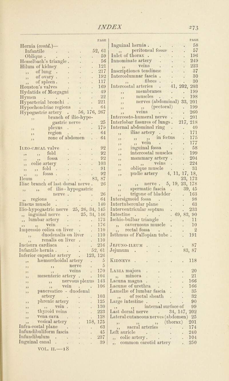 Hernia (contd.)— PAGE Infantile 52, 61 Oblique .... 59 Hesselbacli’s triangle. . 56 Hilum of kidney . 121 ,, of lung . . 217 ,, of ovary . . 192 ,, of spleen. . 117 Houston’s valves . 169 Hydatids of Morgagni 49 Hymen .... 22 Hyparterial bronchi . . 221 Hypochondriac regions 64 Hypogastric artery . 56. 176, 267 ,, branch of llio-hypo- gastric nerve . 25 ,, plexus . i/ y ,, region . 64 ,, zone of abdomen . ■ 64 Ii/EO-CiECAL valve 92 ,, ,, fold 92 ,, ,, fossa 92 ,, colic artery . 103 ,, „ fold . 91 ,y 5 j fossa . . . 92 Ileum .... 83, 87 Iliac branch of last dorsal nerve . 26 ,, ,, of ilio - hypogastric nerve . . 26 ,, regions 64 Iliacus muscle . . 140 llio-liypogastric nerve 25, 26 , 34, 145 ,, inguinal nerve . 25 , 34, 146 ,, lumbar artery . 173 ,, ,, vein . 176 Impressio colica on liver . 110 ,, duodenalis on liver . 110 ,, renalis on liver . . 110 Incisura cardiaca . 216 Infantile hernia . 52, 61 Inferior capsular artery 123, 126 ,, hsemorrhoidal artery 5 ,, ,, nerve 5 ,, ,, veins . 170 ,, mesenteric artery . . 104 ,, ,, nervous plexus 143 ,, ,, vein . . 106 ,, pancreatico - duodenal artery . 103 ,, phrenic artery . 125 ,, ,, vein . . 130 ,, thyroid veins . 223 ,, vena cava . 128 ,, vesical artery 158, 175 Infra-costal plane . 63 Infundibuliform fascia 45 Infundibulum . 237 Inguinal canal . VOL. II. — 18 39 I’A OK Inguinal hernia . 58 ,, peritoneal fossae . . 57 Inlet of thorax . . 196 Innominate artery . 249 ,, veins . 223 Inscriptiones tendineae . 37 Intercolumnar fascia . . 30 ,, fibres . 30 Intercostal arteries . 41, 202, 203 ,, membranes . 199 ,, muscles . 198 ,, nerves (abdominal) 33, 201 ,, ,, (pectoral) . 199 ,, veins . 260 Intercosto-humeral nerve . . 201 Interlobar fissures of lungs . 217, 218 Internal abdominal ring 40 ,, iliac artery . . 171 ,, ,, ,, in foetus . 175 ,, ,, vein . 177 ,, inguinal fossa . 58 ,, intercostal muscles . 199 ,, mammary artery . . 204 ,, ,, veins . . 224 ,, oblique muscle 31 ,, pudic artery 4, 11, 17, 18, 23, 173 ,, ,, nerve . 5, 19, 23, 178 ,, spermatic fascia . 39, 45 ,, trigone of bladder . 163 Intersigmoid fossa 98 Intertubercular plane 63 Interventricular septum . 233 Intestine . . . .69 83, 90 Ischio-bulbar triangle 11 ,, cavernosus muscle . 10 ,, rectal fossa 2 Isthmus of Fallopian tube . . 191 Jejuno-ileum . . 87 Jejunum .... 83, 87 Kidneys .... . 118 Labia majora 20 ,, minora . 21 Lacuna magna . . 166 Lacunae of urethra . 166 Lamellae of lumbar fascia . 35 ,, of rectal sheath . 32 Large intestine . . 90 ,, ,, internal surface of 99 j y 111 HCtJ. OLll 1CLV^ U1 £7*/ Last dorsal nerve . 34, 147, 202 Lateral cutaneous nerves (abdomen) 25 ,, (thorax) 201 ,, sacral arteries . . 174 Left auricle . . . .240 ,, colic artery. . . .104 ,, common carotid artery . 250