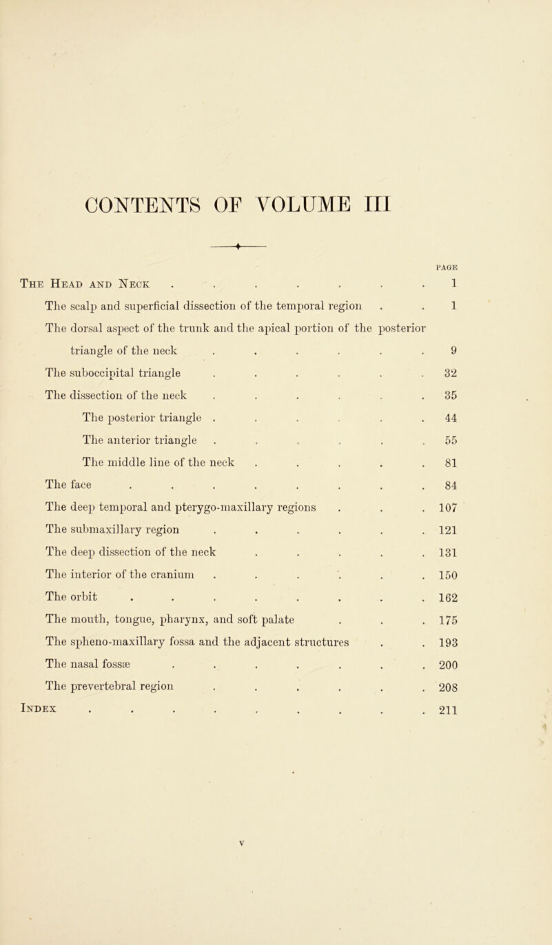 CONTENTS OF VOLUME III ♦ PAGE The Head and Neck ....... 1 The scalp and superficial dissection of the temporal region . . 1 The dorsal aspect of the trunk and the apical portion of the posterior triangle of the neck ...... 9 The suboccipital triangle . . . . . .32 The dissection of the neck . . . . . .35 The posterior triangle . . . . .44 The anterior triangle . . . . . .55 The middle line of the neck . . . . .81 The face ........ 84 The deep temporal and pterygo-maxillary regions . . .107 The submaxillary region ...... 121 The deep dissection of the neck ..... 131 The interior of the cranium . . . . . .150 The orbit . . . . . . . .162 The mouth, tongue, pharynx, and soft palate . . . 175 The spheno-maxillary fossa and the adjacent structures . .193 The nasal fossae ....... 200 The prevertebral region ...... 208 Index ......... 211 v