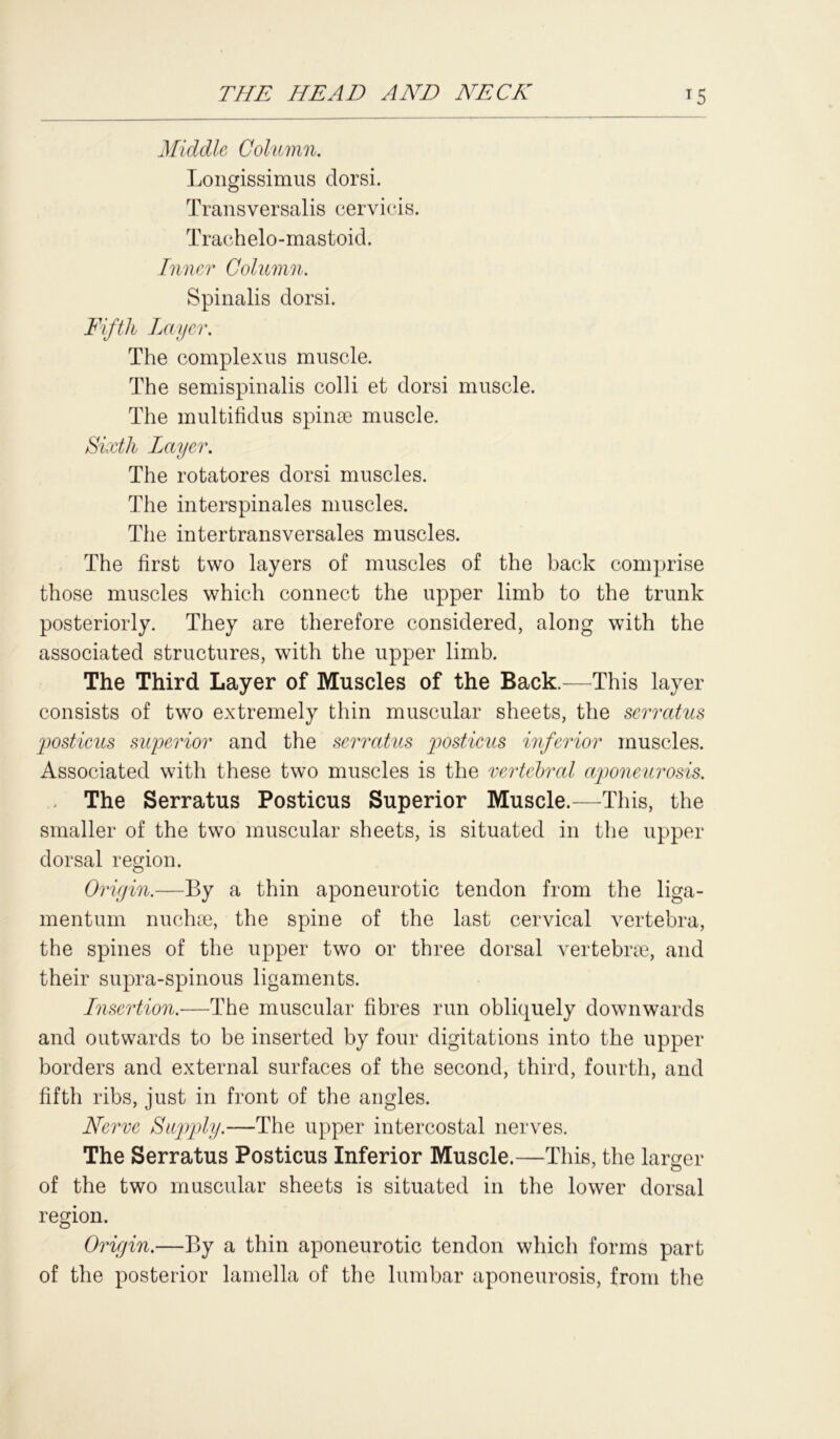 Middle Column. Longissimus tlorsi. Transversalis cervicis. Trachelo-mastoid. Inner Column. Spinalis dorsi. Fifth Layer. The complexus muscle. The semispinalis colli et dorsi muscle. The multifidus spinse muscle. Sixth Layer. The rotatores dorsi muscles. The interspinales muscles. The intertransversales muscles. The first two layers of muscles of the back comprise those muscles which connect the upper limb to the trunk posteriorly. They are therefore considered, along with the associated structures, with the upper limb. The Third Layer of Muscles of the Back.—This layer consists of two extremely thin muscular sheets, the serratus posticus superior and the serratus posticus inferior muscles. Associated with these two muscles is the vertebral aponeurosis. The Serratus Posticus Superior Muscle.—This, the smaller of the two muscular sheets, is situated in the upper dorsal region. Origin.—By a thin aponeurotic tendon from the liga- mentum nuchse, the spine of the last cervical vertebra, the spines of the upper two or three dorsal vertebne, and their supra-spinous ligaments. Insertion.—The muscular fibres run obliquely downwards and outwards to be inserted by four digitations into the upper borders and external surfaces of the second, third, fourth, and fifth ribs, just in front of the angles. Nerve Supply.—The upper intercostal nerves. The Serratus Posticus Inferior Muscle.—This, the larger 7 o of the two muscular sheets is situated in the lower dorsal region. Origin.—By a thin aponeurotic tendon which forms part of the posterior lamella of the lumbar aponeurosis, from the