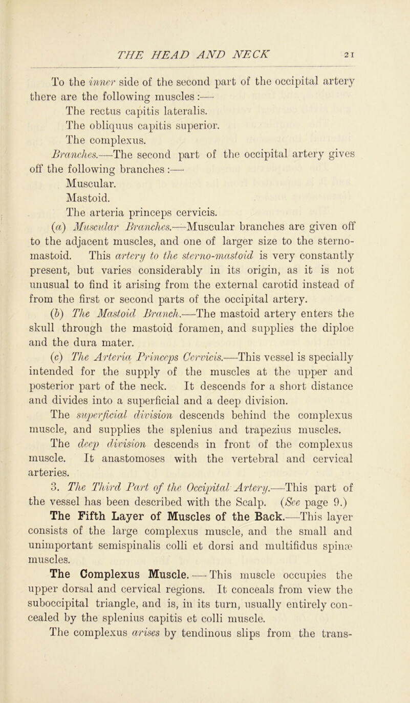 To the inner side of the second part of the occipital artery there are the following muscles:— The rectus capitis lateralis. The obliquus capitis superior. The complexus. Branches.—The second part of the occipital artery gives off the following branches :— Muscular. Mastoid. The arteria princeps cervicis. (a) Muscular Branches.—Muscular branches are given off to the adjacent muscles, and one of larger size to the sterno- mastoid. This artery to the sterno-mastoid is very constantly present, but varies considerably in its origin, as it is not unusual to find it arising from the external carotid instead of from the first or second parts of the occipital artery. (b) The Mastoid Branch.—The mastoid artery enters the skull through the mastoid foramen, and supplies the diploe and the dura mater. (c) The Arteria Princeps Cervicis.—This vessel is specially intended for the supply of the muscles at the upper and posterior part of the neck. It descends for a short distance and divides into a superficial and a deep division. The superficial division descends behind the complexus muscle, and supplies the splenius and trapezius muscles. The deep division descends in front of the complexus muscle. It anastomoses with the vertebral and cervical arteries. 3. The Tldrd Bart of the Occipital Artery.—This part of the vessel has been described with the Scalp. (See page 9.) The Fifth Layer of Muscles of the Back.—This layer consists of the large complexus muscle, and the small and unimportant semispinalis colli et dorsi and multifidus spina? muscles. The Complexus Muscle. — This muscle occupies the upper dorsal and cervical regions. It conceals from view the suboccipital triangle, and is, in its turn, usually entirely con- cealed by the splenius capitis et colli muscle. The complexus arises by tendinous slips from the trans-
