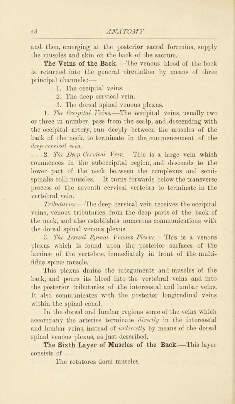 and then, emerging at the posterior sacral foramina, supply the muscles and skin on the back of the sacrum. The Veins of the Back.—The venous blood of the back is returned into the general circulation by means of three principal channels:— 1. The occipital veins. 2. The deep cervical vein. 3. The dorsal spinal venous plexus. 1. The Occipital Veins.—The occipital veins, usually two or three in number, pass from the scalp, and, descending with the occipital artery, run deeply between the muscles of the back of the neck, to terminate in the commencement of the deep cervical vein. 2. Tice Deep Cervical Vein.—This is a large vein which commences in the suboccipital region, and descends to the lower part of the neck between the complexus and semi- spinalis colli muscles. It turns forwards below the transverse process of the seventh cervical vertebra to terminate in the vertebral vein. Tributaries.—The deep cervical vein receives the occipital veins, venous tributaries from the deep parts of the back of the neck, and also establishes numerous communications with the dorsal spinal venous plexus. 3. The Dorsal Spinal Venous Plexus.—This is a venous plexus which is found upon the posterior surfaces of the laminae of the vertebrae, immediately in front of the multi- fidus spinae muscle. This plexus drains the integuments and muscles of the back, and pours its blood into the vertebral veins and into the posterior tributaries of the intercostal and lumbar veins. It also communicates with the posterior longitudinal veins within the spinal canal. In the dorsal and lumbar regions some of the veins which accompany the arteries terminate directly in the intercostal and lumbar veins, instead of indirectly by means of the dorsal spinal venous plexus, as just described. The Sixth Layer of Muscles of the Back.—This layer consists of:— The rotatores dorsi muscles.