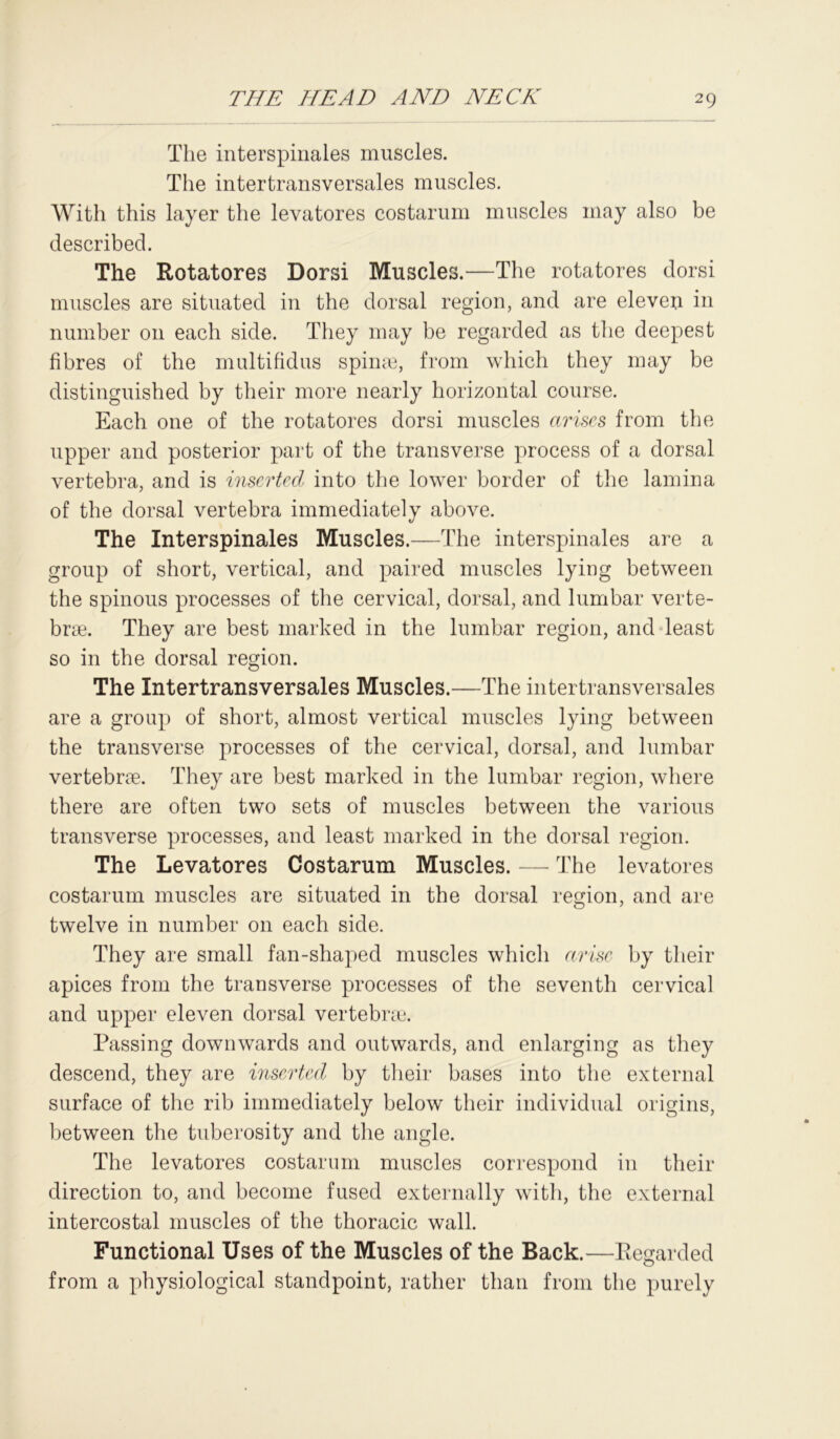 The interspinales muscles. The intertransversales muscles. With this layer the levatores costarum muscles may also be described. The Rotatores Dorsi Muscles.—The rotatores dorsi muscles are situated in the dorsal region, and are eleven in number on each side. They may be regarded as the deepest fibres of the multifidus spin®, from which they may be distinguished by their more nearly horizontal course. Each one of the rotatores dorsi muscles arises from the upper and posterior part of the transverse process of a dorsal vertebra, and is inserted into the lower border of the lamina of the dorsal vertebra immediately above. The Interspinales Muscles.—The interspinales are a group of short, vertical, and paired muscles lying between the spinous processes of the cervical, dorsal, and lumbar verte- brae. They are best marked in the lumbar region, and least so in the dorsal region. The Intertransversales Muscles.—The intertransversales are a group of short, almost vertical muscles lying between the transverse processes of the cervical, dorsal, and lumbar vertebrae. They are best marked in the lumbar region, where there are often two sets of muscles between the various transverse processes, and least marked in the dorsal region. The Levatores Costarum Muscles. — The levatores costarum muscles are situated in the dorsal region, and are twelve in number on each side. They are small fan-shaped muscles which arise by their apices from the transverse processes of the seventh cervical and upper eleven dorsal vertebrae. Passing downwards and outwards, and enlarging as they descend, they are inserted by their bases into the external surface of the rib immediately below their individual origins, between the tuberosity and the angle. The levatores costarum muscles correspond in their direction to, and become fused externally with, the external intercostal muscles of the thoracic wall. Functional Uses of the Muscles of the Back.—Regarded from a physiological standpoint, rather than from the purely