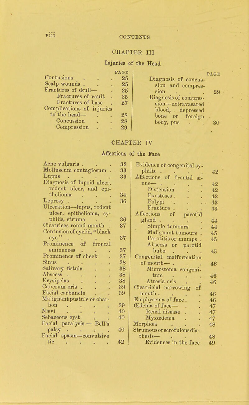TIU CHAPTER III Injuries of tlie Head Contusions Scalp wounds . Fractures of skull— fractures of vault Fractures of base Complications of injuries to the head— Concussion Compression PAGE 25 25 25 25 27 28 28 29 Diagnosis of concus- sion and compres- sion Diagnosis of compres- sion—extravasated blood, depressed bone or body, pus PAGE foreign 29 30 CHAPTER IV Affections of the Face Acne vulgaris . Molluscum contagiosum Lupus Diagnosis of lupoid ulcer, rodent ulcer, and epi thelioma Leprosy . Ulceration—lupus, rodent ulcer, epithelioma, sy philis, struma Cicatrices round mouth Contusion of eyelid, black eye . Prominence of frontal eminences . Prominence of cheek Sinus Salivary fistula Abscess . Erysipelas Cancrum oris . Facial carbuncle Malignant pustule or char bon Nffivi Sebaceous cyst Facial paralysis — Bell'; palsy . Facial spasm—convulsive tic . . , 32 33 33 34 36 36 37 37 37 37 38 38 38 38 39 39 39 40 40 40 42 Evidence of congenital sy- philis .... 42 A flections of frontal si- nus— .... 42 Distension . . 42 Exostoses.. . . 43 Polypi . . . . 43 Fracture ... 43 Afi'ections of parotid gland .... 44 Simple tumours . 44 Malignant tumours . 45 Parotitis or mumps . 45 Abscess or parotid bubo ... 45 Congenital malformation of mouth— ... 46 Microstoma congeni- tum ... 46 Atresia oris . . 46 Cicatricial narrowing of mouth .... 46 Emphysema of face. . 46 CEdema of face— . . 47 Renal disease . . 47 Myxcedema . . 47 MorphoBa ... 48 Strumous or scrofulous dia- thesis— ... 48 Evidences in the face 49