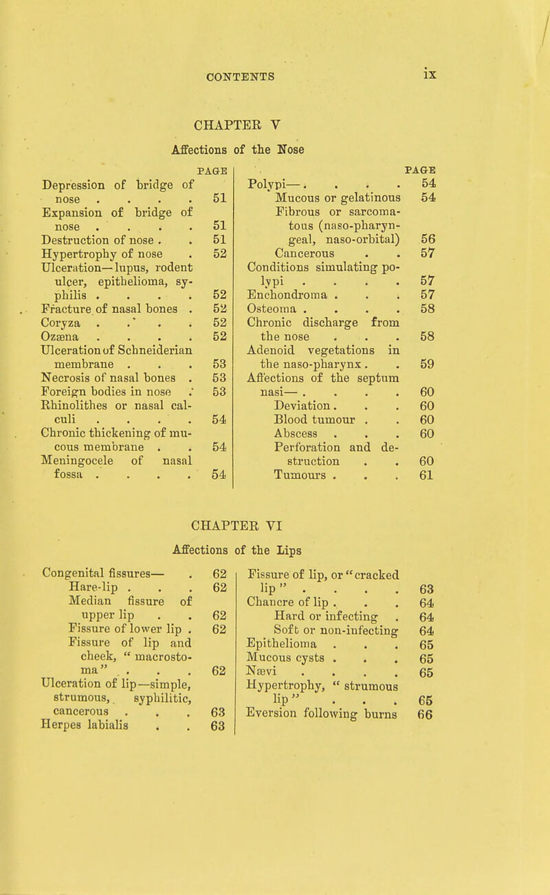 CHAPTER V Affections of the Nose PAGE PAGE Depression of bridge of Polypi—.... 54 nose .... 51 Mucous or gelatinous 54 Expansion o£ bridge of Fibrous or sarcoma- nose .... 51 tous (naso-pharyn- Destruction of nose . 51 geal, naso-orbital) 56 Hypertrophy of nose 52 Cancerous 57 Ulceration— lupus, rodent Conditions simulating po- ulcer, epithelioma, sy- lypi . . . . 57 philis .... 52 Enehondroma . 57 Fracture, of nasal bones . 52 Osteoma .... 58 Coryza . . . 52 Chronic discharge from Ozsena .... 52 the nose 58 Ulceration of Schneiderian Adenoid vegetations in membrane . 53 the naso-pharynx. 59 Necrosis of nasal bones . 53 Afl'ections of the septum Foreign bodies in nose 53 nasi— .... 60 Rhinolithes or nasal cal- Deviation. 60 culi . . . . 54 Blood tumour . 60 Chronic thickening of mu- Abscess 60 cous membrane . 54 Perforation and de- Meningocele of nasal struction 60 fossa .... 54 Tumours . 61 CHAPTER VI Affections of the Lips Congenital fissures— Hare-lip . Median fissure of upper Hp Fissure of lower lip Fissure of lip and cheek,  macrosto ma . . Ulceration of lip—simple, strumous, syphilitic, cancerous Herpes labialis 62 62 62 62 62 63 63 Fissure of lip, or cracked lip . . . . 63 Chancre of lip . . .64 Hard or infecting . 64 Soft or non-infecting 64 Epithelioma ... 65 Mucous cysts ... 65 Na3vi .... 65 Hypertrophy,  strumous lip ... 65 Eversion following burns 66