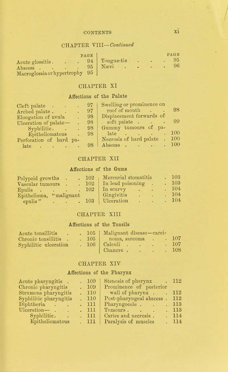 xi CHAPTER Ylll—Continued PA&E Acute glossitis... 94 Abscess .... 95 Macroglossia or hypertrophy 95 Tniigue-tie Naevi PAG-E 95 96 CHAPTER XI Affections of the Palate Cleft palate Arched palate . Elongation of uvula Ulceration of palate— Syphilitic. Epitheliomatous Perforation of hard pa late 97 Swelling or prominence on 97 roof of mouth 98 98 Displacement forwards of 99 98 soft palate . 98 Gummy tumours of , pa- 98 late .... 100 Necrosis of hard palate . 100 98 Abscess .... 100 CHAPTER XII Affections of the Gums Polypoid growths . . 102 Vascular tumours . . 102 Epulis . . . .102 Epithelioma,  malignant epulis . . .103 Mercurial stomatitis In lead poisoning In scurvy Gingivitis Ulceration 103 103 104 104 104 CHAPTER XIII Affections of the Tonsils Acute tonsillitis . . 105 Chronic tonsillitis . . 105 Syphilitic ulceration . 106 Malignant disease- noma, sarcoma Calculi Chancre . -carci- 107 107 108 CHAPTER XIV Affections of the Pharynx Acute pharyngitis . . 109 Stenosis of pharynx 112 Chronic pharyngitis . 109 Prominence of posterior Strumous pharyngitis . 110 wall of pharynx . 112 Syphilitic pharyngitis . 110 Post-pharyngeal abscess . 112 Diphtheria . Ill Pharyngocele . 113 Ulceration— . . Ill Tumours .... 113 Syphilitic. . Ill Caries and necrosis . 114