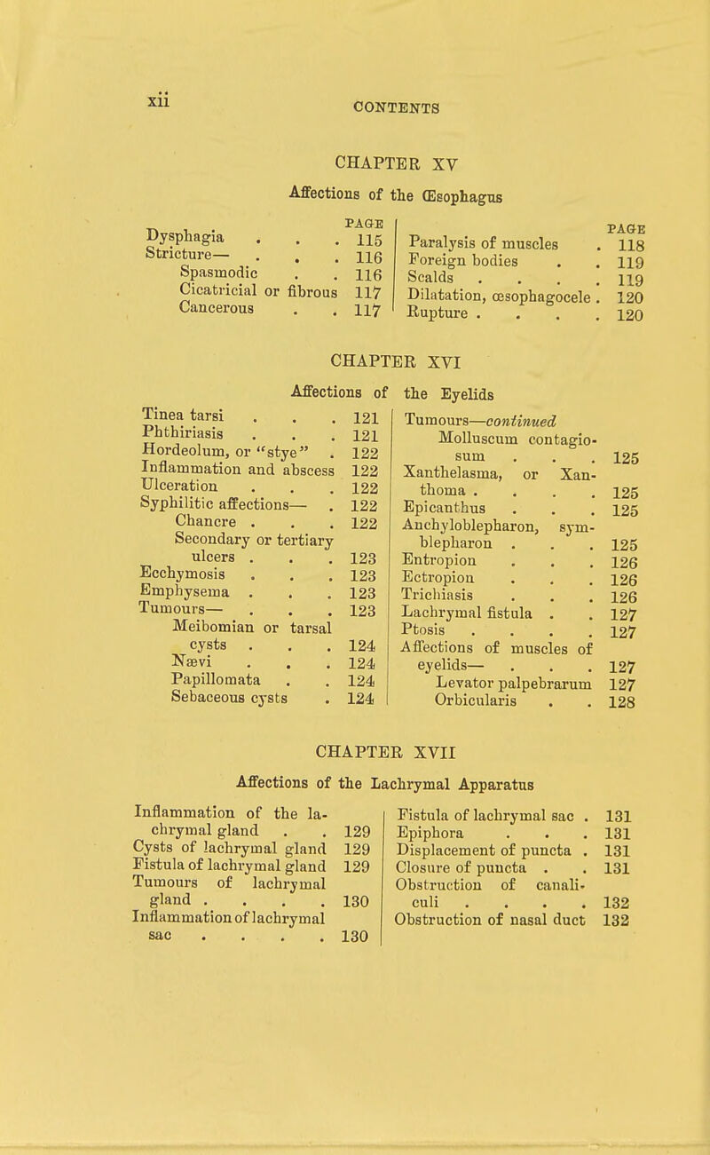 CONTENTS CHAPTER XV Affections of the (Esophagus Dysphagia Stricture— . , Spasmodic Cicatricial or fibrous Cancerous PAGE 115 116 116 117 117 Paralysis of muscles Foreign bodies Scalds Dilatation, oesophagocele Rupture • PAGE 118 119 119 120 120 CHAPTER XVI Affections of Tinea tarsi 121 Phthiriasis 121 Hordeolum, or stye . 122 Inflammation and abscess 122 Ulceration 122 Syphilitic affections— . 122 Chancre . 122 Secondary or tertiary ulcers . 123 Ecchymosis 123 Emphysema . 123 Tumours— 123 Meibomian or tarsal cysts . 124 Naevi 124 Papillomata 124 Sebaceous cysts 124 the Eyelids Tumours—continued Molluscum contagio- sum 125 Xanthelasma, or Xan- thoma . 125 Epicanthus 125 Anchyloblepharon, sym- blepbaron . 125 Entropion 126 Ectropion 126 Trichiasis • ■ 126 Lachrymal fistula 127 Ptosis 127 Affections of muscles of eyelids— 127 Levator palpebrarum 127 Orbicularis » • 128 CHAPTER XVII Affections of the Lachrymal Apparatus Inflammation of the la- chrymal gland . . 129 Cysts of lachrymal gland 129 Fistula of lachrymal gland 129 Tumours of lachrymal gland . . , .130 Inflammation of lachrymal sac ... . 130 Fistula of lachrymal sac . 131 Epiphora . . . 131 Displacement of puncta , 131 Closure of puncta . . 131 Obstruction of canali- culi .... 132 Obstruction of nasal duct 132