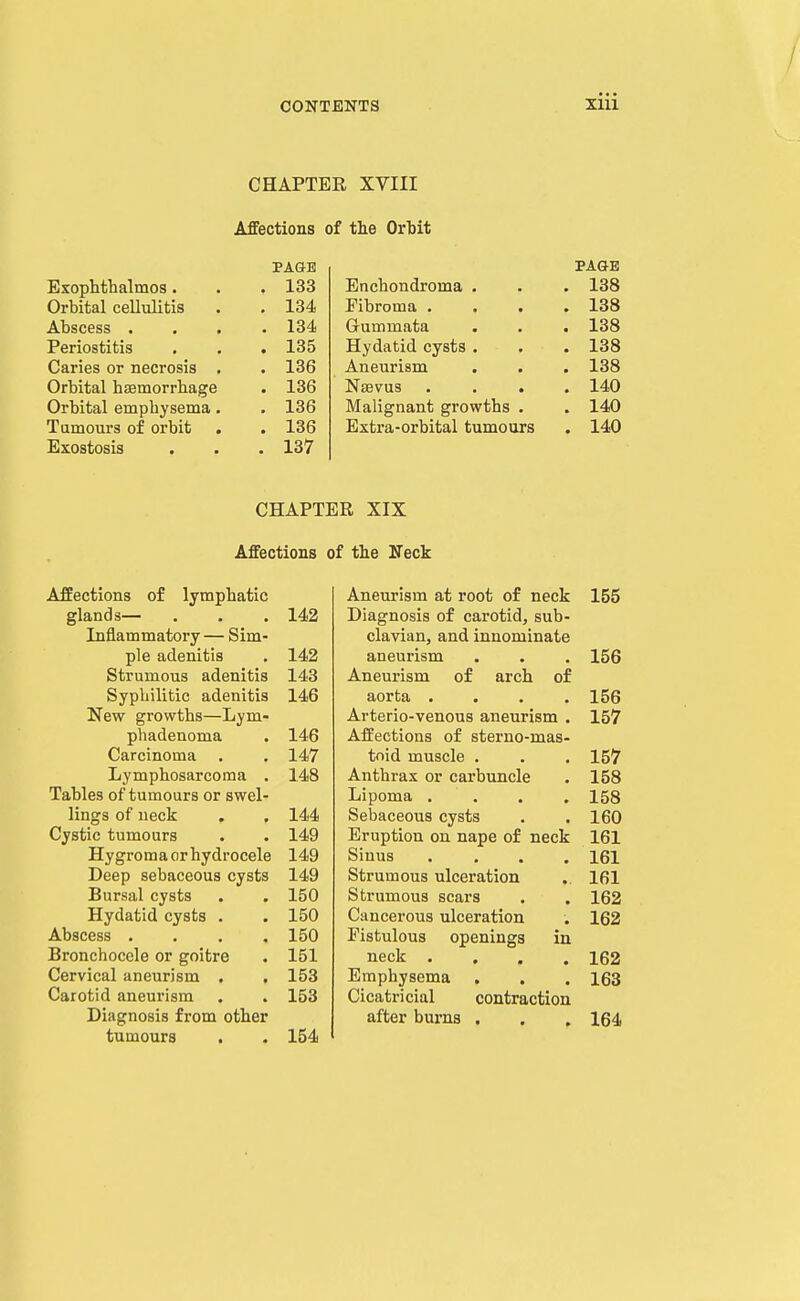 CONTENTS XUl CHAPTER XVIII Affections of the Ortit PAGE PAGE Exophthalmos . . 133 Enchondroma . . 138 Orbital cellulitis . 134 Fibroma . . 138 Abscess . . 134 Grummata . 138 Periostitis . 135 Hydatid cysts . . 138 Caries or necrosis . . 136 Aneurism . 138 Orbital haemorrhage . 136 Nsevus . 140 Orbital emphysema. . 136 Malignant growths . . 140 Tumours of orbit . 136 Extra-orbital tumours . 140 Exostosis . 137 CHAPTER XIX Affections of the Neck Affections of lymphatic glands— . , . 142 Inflammatory — Sim- ple adenitis . 142 Strumous adenitis 143 Syphilitic adenitis 146 New growths—Lym- phadenoma . 146 Carcinoma . . 147 Lymphosarcoma . 148 Tables of tumours or swel- lings of neck , . 144 Cystic tumours . . 149 Hygroma or hydrocele 149 Deep sebaceous cysts 149 Bursal cysts . , 150 Hydatid cysts . . 150 Abscess . , . . 150 Bronchocele or goitre . 151 Cervical aneurism . . 153 Carotid aneurism . . 153 Diagnosis from other tumours . . 154 Aneurism at root of neck 155 Diagnosis of carotid, sub- clavian, and innominate aneurism . . . 156 Aneurism of arch of aorta .... 156 Arterio-venous aneurism . 157 Affections of sterno-mas- toid muscle . . . 157 Anthrax or carbuncle . 158 Lipoma .... 158 Sebaceous cysts . . 160 Eruption on nape of neck 161 Sinus .... 161 Strumous ulceration .. 161 Strumous scars . . 162 Cancerous ulceration . 162 Fistulous openings in neck .... 162 Emphysema . . . 163 Cicatricial contraction after burns . . , 164