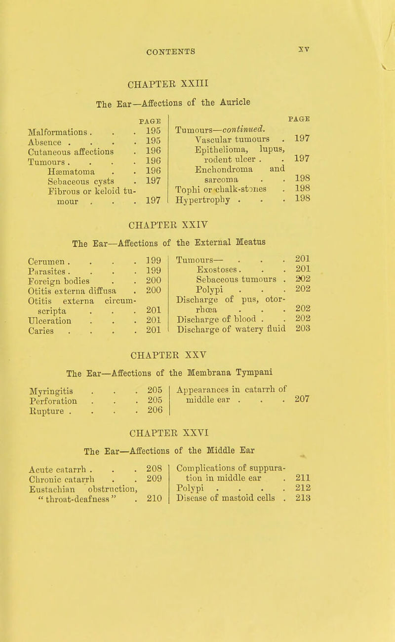 CHAPTER XXIII The Ear—Affections of the Auricle PAGE Malformations. . . 195 Absence .... 195 Cutaneous affections . 196 Tumours.... 196 Hsematoma . . 196 Sebaceous cysts . 197 Fibrous or keloid tu- mour . 197 PAGE Tu m ours—continued. Vascular tumours . 197 Epithelioma, lupus, rodent ulcer . . 197 Enchondroma and sarcoma . . 198 Tophi or challi-stDiies . 198 Hypertrophy . . . 198 CHAPTER XXIV The Ear—Affections of the External Meatus Cerumen. • . .199 Parasites. . . .199 Foreign bodies . . 200 Otitis externa diffusa . 200 Otitis externa circum- scripta . . . 201 Ulceration . . .201 Caries . . . .201 Tumours— . . . 201 Exostoses. . . 201 Sebaceous tumours . 202 Polypi . . .202 Discharge of pus, otor- rhcea . . . 202 Discharge of blood . . 202 Discharge of watery fluid 203 CHAPTER XXV The Ear—Affections of the Memhrana Tympani Myringitis Perforation Rupture . 205 205 206 Appearances in catarrh of middle ear . . .207 CHAPTER XXVI The Ear—Affections of the Middle Ear Acute catarrh . . . 208 Ciironic catarrh . . 209 Eustachian obstruction,  throat-deafness . 210 Complications of suppura- tion in middle ear . 211 Polypi . . . .212 Disease of mastoid cells . 213