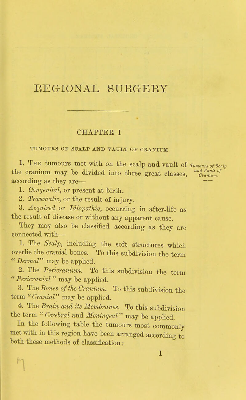 EEGIONAIj suegeey CHAPTER I TUMOUKS OF SCALP AND VATJLT OP CRANIUM 1. The tumours met witli on the scalp and vault of Tumom-s or scaip the cranium may be divided into three great classes, '''mum^ according as they are— — 1. Congenital, or present at birth. 2. Traumatic, or the result of injury. 3. Acquired or Idiopathic, occurring in after-life as the result of disease or without any apparent cause. They may also be classified according as they are connected with— 1. The Scalp, including the soft structures which overHe the cranial bones. To this subdivision the term  BermaV may be applied. 2. The Pericranium. To this subdivision the term  Pericranial  may be applied. 3. The Bones of the Cranium. To this subdivision the term Cranial may be applied. 4. The Brain and its Membranes. To this subdivision the term  Cerebral and Meningeal may be appHed. In the following table the tumours most commonly met with in this region have been arranged according to both these methods of classification: