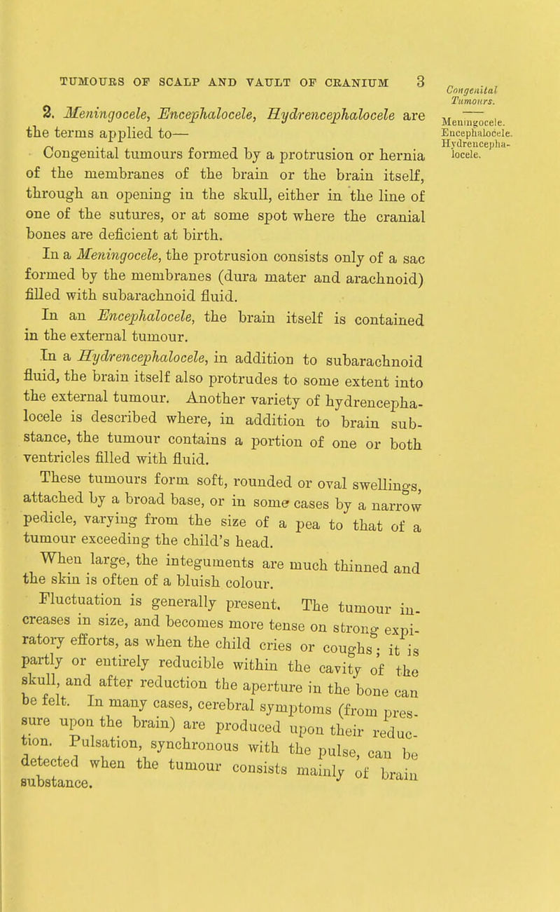 2. Meningocele, Encephalocele, Hydrencephalocele are the terms applied to— Congenital tumours formed by a protrusion or hernia of the membranes of the brain or the brain itself, through an opening in the skull, either in the line of one of the sutures, or at some spot where the cranial bones are deficient at birth. In a Meningocele, the protrusion consists only of a sac formed by the membranes (dura mater and arachnoid) filled with subarachnoid fluid. In an EncepJialocele, the brain itself is contained in the external tumour. In a Hydrencephalocele, in addition to subarachnoid fluid, the brain itself also protrudes to some extent into the external tumour. Another variety of hydrencepha- locele is described where, in addition to brain sub- stance, the tumour contains a portion of one or both ventricles filled with fluid. These tumours form soft, rounded or oval swellings, attached by a broad base, or in some cases by a narro J pedicle, varying from the size of a pea to that of a tumour exceeding the child's head. When large, the integuments are much thinned and the skin is often of a bluish colour. Fluctuation is generally present. The tumour in- creases in size, and becomes more tense on strong expi- ratoiy efforts, as when the child cries or coughs - it is partly or entirely reducible within the cavity of the skull, and after reduction the aperture in the bone can be felt. In many cases, cerebral symptoms (from pres sure upon the brain) are produced upon their reduc tion. Pulsation, synchronous with the pulse, can be detected when the tumour consists mainly ;f l>rain substance. '' Congenilal Tumours. Meiiiiistocele. Eacephalocele. Hj-dreuceplia- locele.