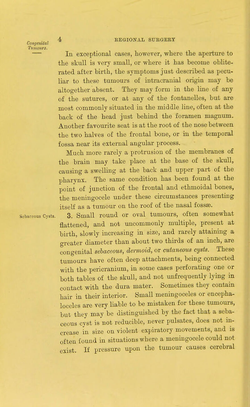 Conr/eiutal Tumours. — In exceptional cases, however, where the aperture to the skull is very small, or where it has become oblite- rated after birth, the symptoms just described as pecu- liar to these tumours of intracranial origin may be altogether absent. They may form in the line of any of the sutures, or at any of the fontanelles, but are most commonly situated in the middle line, often at the back of the head just behind the foramen magnum. Another favourite seat is at the root of the nose between the two halves of the frontal bone, or in the temporal fossa near its external angular process. Much more rarely a protrusion of the membranes of the brain may take place at the base of the skull, causing a swelling at the back and upper part of the pharynx. The same condition has been found at the point of junction of the frontal and ethmoidal bones, the meningocele under these circumstances presenting itself as a tumour on the roof of the nasal fossae. Sebaceous Cysts. 3. Small round or oval tumours, often somewhat flattened, and not uncommonly multiple, present at birth, slowly increasing in size, and rarely attaining a greater diameter than about two thirds of an inch, are congenital sebaceous, dermoid, or cutaneous cysts. These tumours have often deep attachments, being connected with the pericranium, in some cases perforating one or both tables of the skull, and not unfrequently lying in contact with the dura mater. Sometimes they contain hair in their interior. Small meningoceles or encepha- loceles are very liable to be mistaken for these tumours, but they may be distinguished by the fact that a seba- ceous cyst is not reducible, never pulsates, does not in- crease in size on violent expiratory movements, and is often found in situations where a meningocele could not exist. If pressure upon the tumour causes cerebral
