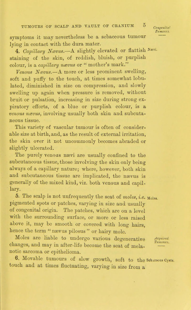 rumours. symptoms it may nevertheless be a sebaceous tumour lying in contact with the dura mater. 4. Capillary Ncevus.—A slightly elevated or flattish staining of the skin, of reddish, bluish, or purplish colour, is a capillary ncevus or  mother's mark. Venotcs Ncdvus.—A more or less prominent swelling, soft and puffy to the touch, at times somewhat lobu- lated, diminished in size on compression, and slowly swelling up again when pressure is removed, without bruit or pulsation, increasing in size during strong ex- piratory efforts, of a blue or purplish colour, is a venous ncevus, involving usually both skin and subcuta- neous tissue. This variety of vascular tumour is often of consider- able size at birth, and, as the result of external irritation, the skin over it not uncommonly becomes abraded or slightly ulcerated. The purely venous nsevi are usually confined to the subcutaneous tissue, those involving the skin only being always of a capillary nature; where, however, both skin and subcutaneous tissue are implicated, the nsevus is generally of the mixed kind, viz. both venous and capil- lary. 5. The scalp is not unfrequently the seat of moles, i.e. Moles, pigmented spots or patches, varying in size and usually of congenital origin. The patches, which are on a level with the surrounding surface, or more or less raised above it, may be smooth or covered with long hairs, hence the term  nsevus pilosus  or hairy mole. Moles are liable to undergo various degenerative Acquired changes, and may in after-life become the seat of mela- notic sarcoma or epithelioma. 6. Movable tumours of slow growth, soft to the Sebaceous Cy»ts. touch and at times fluctuating, varying ia size from a