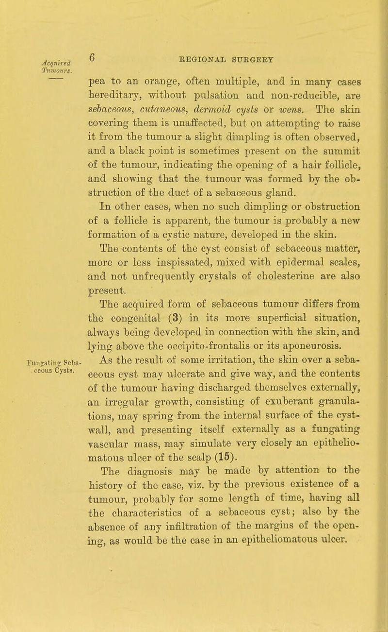 pea to an orange, often multiple, and in many cases hereditary, without pulsation and non-reducible, are sebaceous, cutaneous, dermoid cysts or wens. The skin covering them is unaffected, but on attempting to raise it from the tumour a slight dimpling is often observed, and a black point is sometimes present on the summit of the tumour, indicating the opening of a hair follicle, and showing that the tumour was formed by the ob- struction of the duct of a sebaceous gland. In other cases, when no such dimpling or obstruction of a follicle is apparent, the tumour is probably a new formation of a cystic nature, developed in the skin. The contents of the cyst consist of sebaceous matter, more or less inspissated, mixed with epidermal scales, and not unfrequently crystals of cholesterine are also present. The acquired form of sebaceous tumour differs from the congenital (3) in its more superficial situation, always being developed in connection with the skin, and lying above the occipito-frontalis or its aponeurosis. As the result of some irritation, the skin over a seba- ceous cyst may ulcerate and give way, and the contents of the tumour having discharged themselves externally, an irregular growth, consisting of exuberant gi-anula- tions, may spring from the internal surface of the cyst- wall, and presenting itself externally as a fungating vascular mass, may simulate very closely an epithelio- matous ulcer of the scalp (15). The diagnosis may be made by attention to the history of the case, viz. by the previous existence of a tumour, probably for some length of time, having all the characteristics of a sebaceous cyst; also by the absence of any infiltration of the margins of the open- ing, as would be the case in an epitheliomatous ulcer.