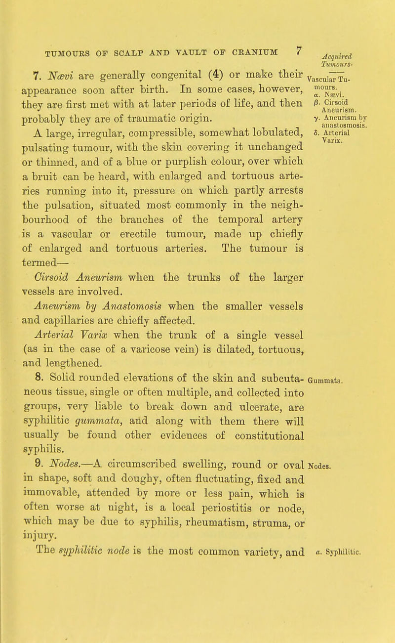 Acquired, Timours- Tu- niours. a. Affivi. ^. Cirsoid Aneurism. y. Aneurism by anastosmosis. S. Arterial Vurix. 7. NcBvi are generally congenital (4) or make their v-ascui^ appearance soon after birth. In some cases, however, they are first met with at later periods of life, and then probably they are of traumatic origin. A large, irregular, compressible, somewhat lobulated, pulsating tumour, with the skin covering it unchanged or thinned, and of a blue or purplish colour, over which a bruit can be heard, with enlarged and tortuous arte- ries running into it, pressure on which partly arrests the pulsation, situated most commonly in the neigh- bourhood of the branches of the temporal artery is a vascular or erectile tumour, made up chiefly of enlarged and tortuous arteries. The tumour is termed— Cirsoid Aneurism when the trunks of the larger vessels are involved. Aneurism hy Anastomosis when the smaller vessels and capillaries are chiefly affected. Arterial Varix when the trunk of a single vessel (as in the case of a varicose vein) is dilated, tortuous, and lengthened. 8. Solid rounded elevations of the skin and subcuta- oummata. neous tissue, single or often multiple, and collected into groups, very liable to break down and ulcerate, are syphiUtic gummata, and along with them there will usually be found other evidences of constitutional syphilis. 9. Nodes.—A circumscribed swelling, round or oval Nodes, in shape, soft and doughy, often fluctuating, fixed and immovable, attended by more or less pain, which is often worse at night, is a local periostitis or node, which may be due to syphilis, rheumatism, struma, or injury. The sypJdlitic node is the most common variety, and a. Syphilitic