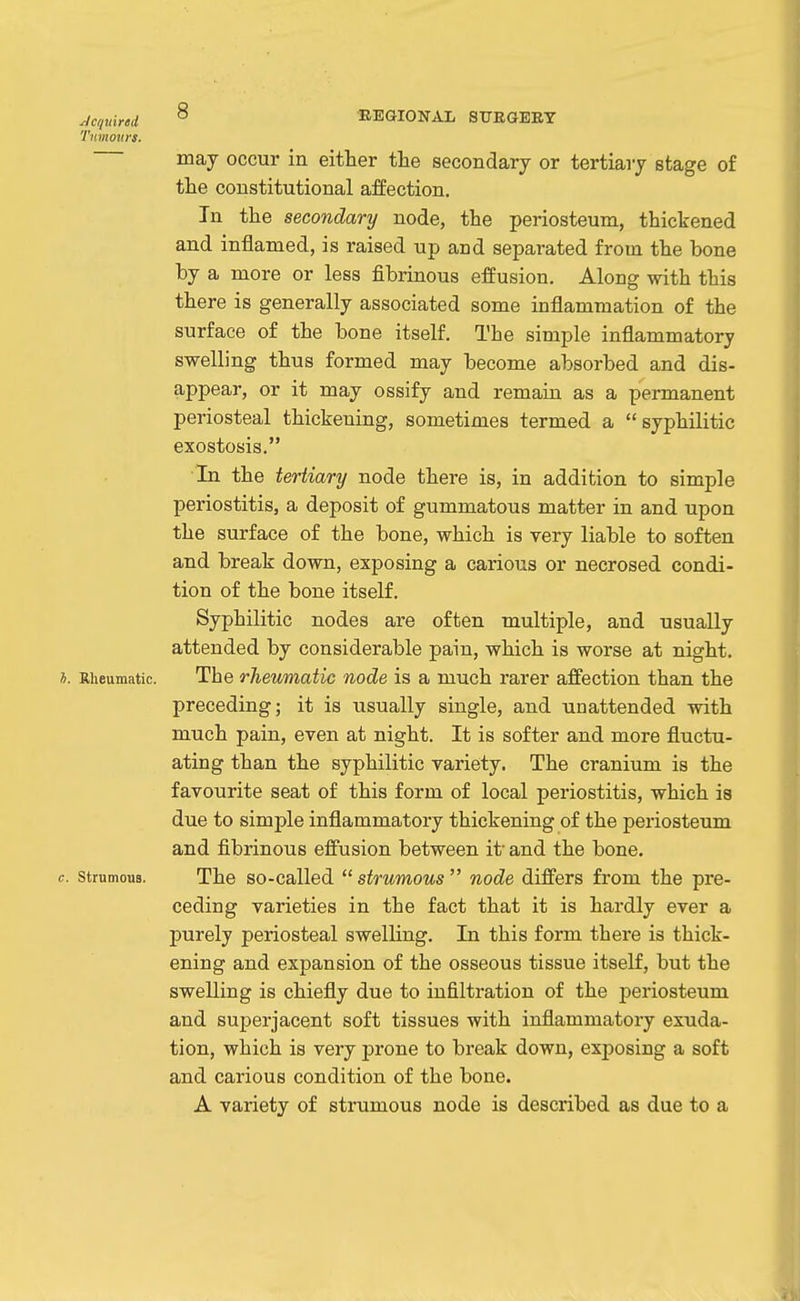 Acquired ^ KEGIONAL STTEGEET Tmnonrs. may occur in either the secondary or tertiary stage of the constitutional affection. In the secondary node, the periosteum, thickened and inflamed, is raised up and separated from the bone by a more or less fibrinous effusion. Along with this there is generally associated some inflammation of the surface of the bone itself. The simple inflammatory swelling thus formed may become absorbed and dis- appear, or it may ossify and remain as a permanent periosteal thickening, sometimes termed a syphilitic exostosis. In the tertiary node there is, in addition to simple periostitis, a deposit of gummatous matter in and upon the surface of the bone, which is very liable to soften and break down, exposing a carious or necrosed condi- tion of the bone itself. Syphilitic nodes are often multiple, and usually attended by considerable pain, which is worse at night. *. Rheumatic. The rheumatic node is a much rarer affection than the preceding; it is usually single, and unattended with much pain, even at night. It is softer and more fluctu- ating than the syphilitic variety. The cranium is the favourite seat of this form of local periostitis, which is due to simple inflammatory thickening of the periosteum and fibrinous effusion between it' and the bone. c. strumous. The so-called strumous node differs from the pre- ceding varieties in the fact that it is hardly ever a purely periosteal swelling. In this form there is thick- ening and expansion of the osseous tissue itself, but the swelling is chiefly due to infiltration of the periosteum and superjacent soft tissues with inflammatory exuda- tion, which is very prone to break down, exposing a soft and carious condition of the bone. A variety of strumous node is described as due to a
