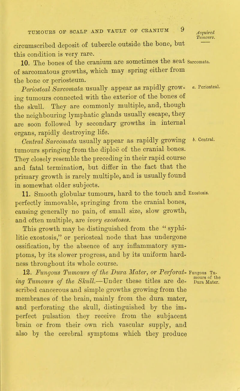 Tumours. circumscribed deposit of tubercle outside the bone, but this condition is very rare. 10. The bones of the cranium are sometimes the seat sarcomata, of sarcomatous growths, which may spring either from the bone or periosteum. Periosteal Sarcomata usually appear as rapidly grow- a. Periosteal, ing tumoui-s connected with the exterior of the bones of the skull. They are commonly multiple, and, though the neighbouring lymphatic glands usually escape, they are soon followed by secondary growths in internal organs, rapidly destroying life. Central Sarcomata usually appear as rapidly growing »■ Central, tumours springing from the diploe of the cranial bones. They closely resemble the preceding in their rapid course and fatal termination, but differ in the fact that the primary growth is rarely multiple, and is usually found in somewhat older subjects. 11. Smooth globular tumours, hard to the touch and Exostosis, perfectly immovable, springing from the cranial bones, causing generally no pain, of small size, slow growth, and often multiple, are ivory exostoses. This growth may be distinguished from the  syphi- litic exostosis, or periosteal node that has undergone ossification, by the absence of any inflammatory sym- ptoms, by its slower progress, and by its uniform hard- ness throughout its whole course. 12. Fungous Tumours of the Dura Mater, or Perforat- Fungous Tu- ing Tumours of the Shull.—Under these titles are de- Dura Mater, scribed cancerous and simple growths growing from the membranes of the brain, mainly from the dura mater, and perforating the skull, distinguished by the im- perfect pulsation they receive from the subjacent brain or from their own rich vascular supply, and also by the cerebral symptoms which they produce
