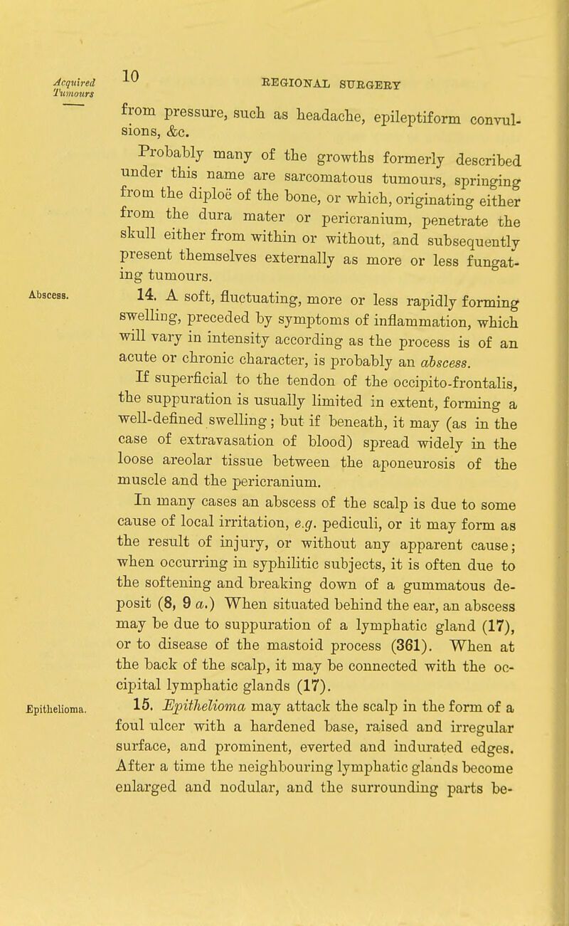 Acquired 'IHtmours 10 REGIONAL STJEGEET Abscess. £pitlielioma. from pressure, such as headache, epileptiform convul- sions, &c. Probably many of the growths formerly described under this name are sarcomatous tumours, springing from the diploe of the bone, or which, originating either from the dura mater or pericranium, penetrate the skull either from within or without, and subsequently present themselves externally as more or less fungat- ing tumours. 14. A soft, fluctuating, more or less rapidly forming swelling, preceded by symptoms of inflammation, which will vary in intensity according as the process is of an acute or chronic character, is probably an abscess. If superficial to the tendon of the occipito-frontalis, the suppuration is usually limited in extent, forming a well-defined swelling; but if beneath, it may (as in the case of extravasation of blood) spread widely in the loose areolar tissue between the aponeurosis of the muscle and the pericranium. In many cases an abscess of the scalp is due to some cause of local irritation, e.g. pediculi, or it may form as the result of injury, or without any apparent cause; when occurring in syphilitic subjects, it is often due to the softening and breaking down of a gummatous de- posit (8, 9 a.) When situated behind the ear, an abscess may be due to suppuration of a lymphatic gland (17), or to disease of the mastoid process (361). When at the back of the scalp, it may be connected with the oc- cipital lymphatic glands (17). 16. Epithelioma may attack the scalp in the form of a foul ulcer with a hardened base, raised and irregular surface, and prominent, everted and indurated edges. After a time the neighbouring lymphatic glands become enlarged and nodular, and the surrounding parts be-