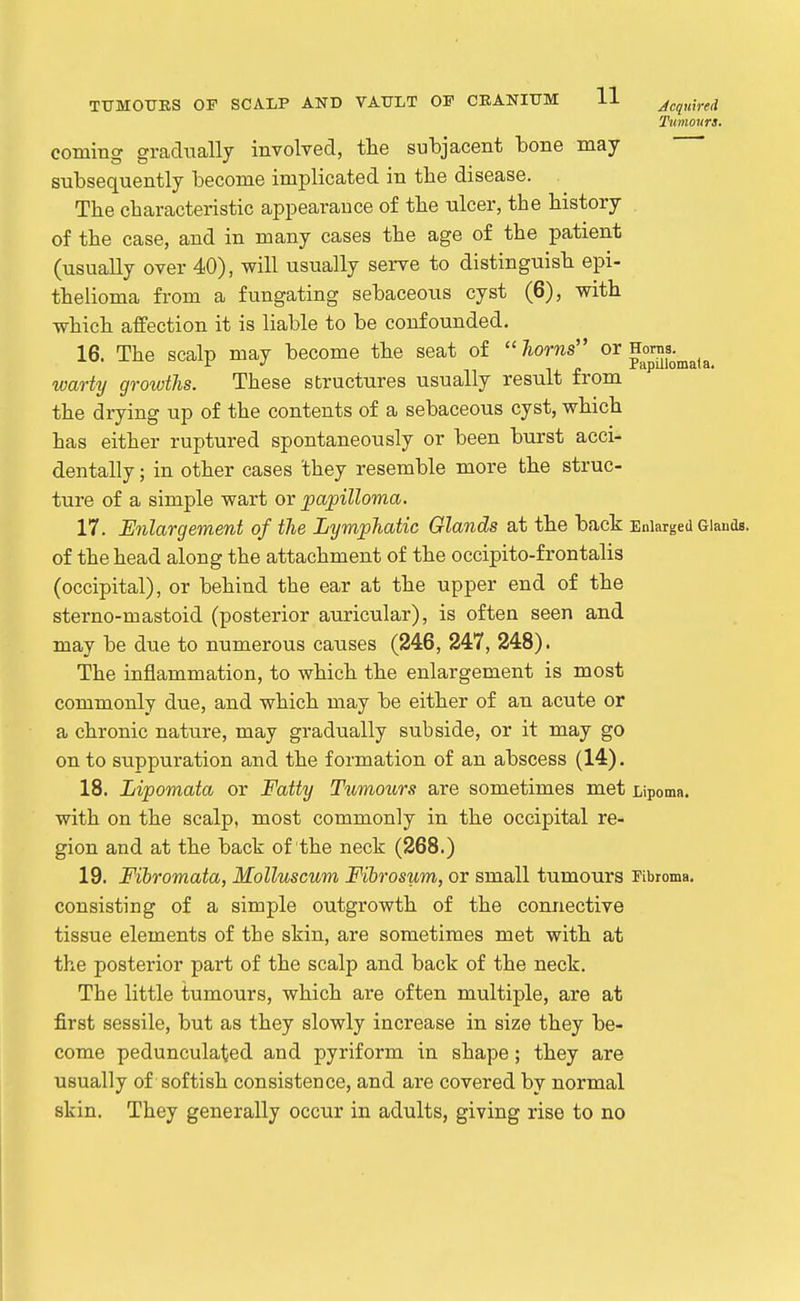 Tumours. coming gradually involved, the subjacent tone may subsequently become implicated in the disease. The characteristic appearance of the ulcer, the history of the case, and in many cases the age of the patient (usually over 40), will usually serve to distinguish epi- thelioma from a fungating sebaceous cyst (6), with which affection it is liable to be confounded. 16. The scalp may become the seat of  horns or Honis. warty growths. These structures usually result trom the drying up of the contents of a sebaceous cyst, which has either ruptured spontaneously or been burst acci- dentally ; in other cases they resemble more the struc- ture of a simple wart or papilloma. 17. Enlargement of the Lymphatic Glands at the back Enlarged Glands, of the head along the attachment of the occipito-frontalis (occipital), or behind the ear at the upper end of the sterno-mastoid (posterior auricular), is often seen and may be due to numerous causes (246, 247, 248). The inflammation, to which the enlargement is most commonly due, and which may be either of an acute or a chronic nature, may gradually subside, or it may go on to suppuration and the formation of an abscess (14). 18. Lipomata or Fatty Tumours are sometimes met Lipoma, with on the scalp, most commonly in the occipital re- gion and at the back of the neck (268.) 19. Fibromata, Molluscum Fibrosum, or small tumours Fibroma, consisting of a simple outgrowth of the connective tissue elements of the skin, are sometimes met with at the posterior part of the scalp and back of the neck. The little tumours, which are often multiple, are at first sessile, but as they slowly increase in size they be- come pedunculated and pyriform in shape; they are usually of softish consistence, and are covered by normal skin. They generally occur in adults, giving rise to no