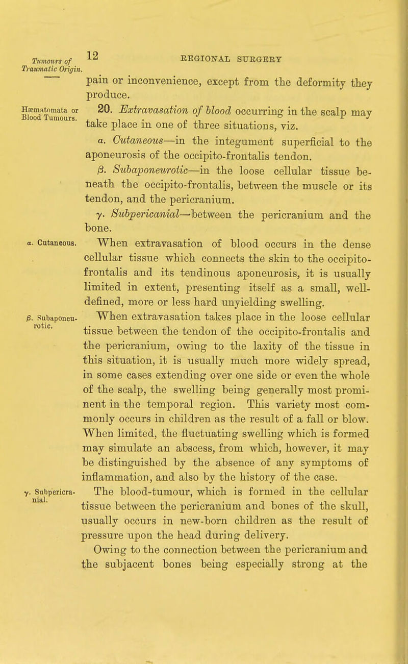 Tumours of Traumatic Origin. 12 REGIONAL SUKGEET Hsematnmata or Blood Tumours. pam or inconvenience, except from the deformity they produce. 20. Extravasation of hlood occurring in the scalp may take place in one of three situations, viz, a. Cutaneous—in the integument superficial to the aponeurosis of the occipito-frontalis tendon. 13. Subaponeurotic—in the loose cellular tissue be- neath the occipito-frontalis, between the muscle or its tendon, and the pericranium, y. Subpericanial—between the pericranium and the bone. o. Cutaneous. When extravasation of blood occurs in the dense cellular tissue which connects the skin to the occipito- frontalis and its tendinous aponeurosis, it is usually limited in extent, presenting itself as a small, well- defined, more or less hard unyielding swelling. When extravasation takes place in the loose cellular tissue between the tendon of the occipito-frontalis and the pericranium, owing to the laxity of the tissue in this situation, it is usually much more widely spread, in some cases extending over one side or even the whole of the scalp, the swelling being generally most promi- nent in the temporal region. This variety most com- monly occurs in children as the result of a fall or blow. When limited, the fluctuating swelling which is formed may simulate an abscess, from which, however, it may be distinguished by the absence of any symptoms of inflammation, and also by the history of the case. The blood-tumour, which is formed in the cellular tissue between the pericranium and bones of the skull, usually occurs in new-born children as the result of pressure upon the head during delivery. Owing to the connection between the pericranium and the subjacent bones being especially strong at the p. SubaponeU' rotic. y. Subpericra- nial.