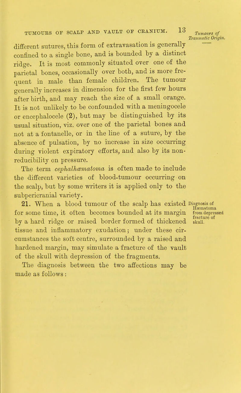 Traumatic Origin. diflferent sutures, this form of extravasation is generally confined to a single bone, and is bounded by a distinct ridge. It is most commonly situated over one of tlie parietal bones, occasionally over both, and is more fre- quent in male than female children. The tumour generally increases in dimension for the first few hours after birth, and may reach the size of a small orange. It is not unlikely to be confounded with a meningocele or encephalocele (2), but may be distinguished by its usual situation, viz. over one of the parietal bones and not at a fontanelle, or in the line of a suture, by the absence of pulsation, by no increase in size occurring during violent expiratory efforts, and also by its non- reducibility on pressure. The term cephalhcsmatoma is often made to include the different varieties of blood-tumour occurring on the scalp, but by some writers it is applied only to the subpericranial variety. 21. When a blood tumour of the scalp has existed Diagnosis of . . HsemHtoma for some time, it often becomes bounded at its margin from depressed by a hard ridge or raised border formed of thickened skull, tissue and inflammatory exudation; under these cir- cumstances the soft centre, surrounded by a raised and hardened margin, may simulate a fracture of the vault of the skull with depression of the fragments. The diagnosis between the two affections may be made as follows: