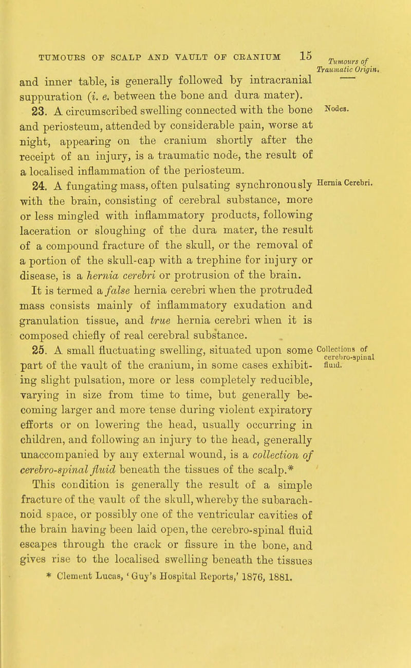 Traumatic Origin, and inner table, is generally followed by intracranial suppuration (i. e. between the bone and dura mater). 23. A circumscribed swelling connected witb the bone Nodes, and periosteum, attended by considerable pain, worse at night, appearing on the cranium shortly after the receipt of an injury, is a traumatic node, the result of a localised inflammation of the periosteum. 24. A fungating mass, of ten pulsating synchronously Semia Cerebri, with the brain, consisting of cerebral substance, more or less mingled with inflammatory products, following laceration or sloughing of the dura mater, the result of a compound fracture of the skull, or the removal of a portion of the skull-cap with a trephine for injury or disease, is a hernia cerebri or protrusion of the brain. It is termed a false hernia cerebri when the protruded mass consists mainly of inflammatory exudation and granulation tissue, and true hernia cerebri when it is composed chiefly of real cerebral substance. 25. A small fluctuating swelling, situated upon some Collections of ^ . . ^ . . cerehro-apiiial part of the vault of the cranium, in some cases exhibit- fluid, ing slight pulsation, more or less completely reducible, varying in size from time to time, but generally be- coming larger and more tense during violent expiratory efforts or on lowering the head, usually occurring in children, and following an injury to the head, generally unaccompanied by any external wound, is a collection of cerebrospinal fluid beneath the tissues of the scalp.* This condition is generally the result of a simple fracture of the vault of the sliull, whereby the subarach- noid space, or possibly one of the ventricular cavities of the brain having been laid open, the cerebro-spinal fluid escapes through the crack or fissure in the bone, and gives rise to the localised swelling beneath the tissues * Clemtiut Lucas,' Guy's Hospital Reports,' 1876, 1881.