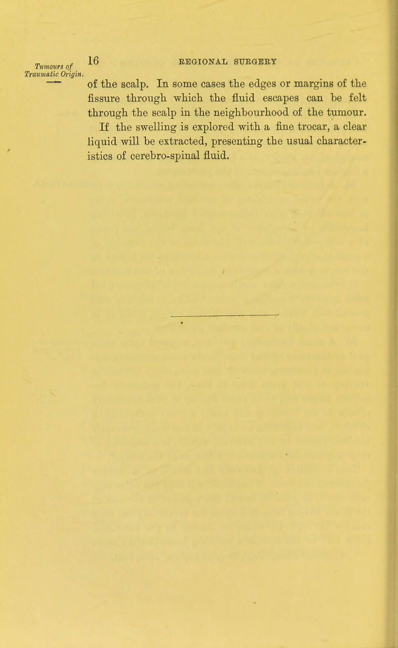 Tumours of Traumatic Origin. — of the scalp. In some cases the edges or margins of the fissure through which the fluid escapes can be felt through the scalp in the neighbourhood of the tumour. If the swelling is explored with a fine trocar, a clear liquid will be extracted, presenting the usual character- istics of cerebro-spinal fluid.