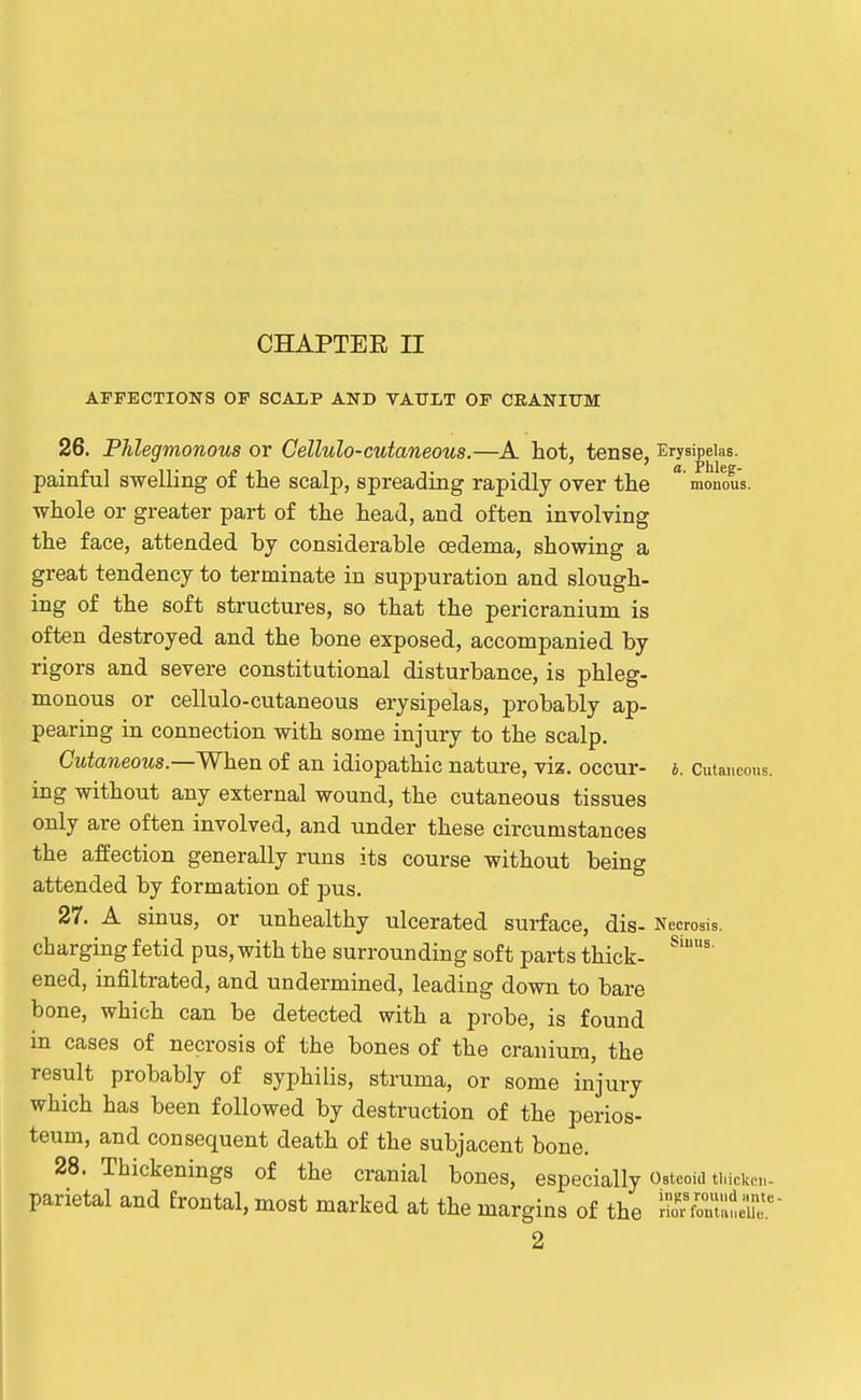 CHAPTER II AFFECTIONS OF SCALP AND VAULT OF CEANItTBI b. Cutaneous. 26. Phlegmonous or Cellulo-cutaneous.—A hot, tense, Erysipelas, painful swelling of the scalp, spreading rapidly over the  monous. whole or greater part of the head, and often involving the face, attended by considerable oedema, showing a great tendency to terminate in suppuration and slough- ing of the soft structures, so that the pericranium is often destroyed and the bone exposed, accompanied by rigors and severe constitutional disturbance, is phleg- monous or cellulo-cutaneous erysipelas, probably ap- pearing in connection with some injury to the scalp. CzitoeoMs.—When of an idiopathic nature, viz. occur- ing without any external wound, the cutaneous tissues only are often involved, and under these circumstances the affection generally runs its course without being attended by formation of pus. 27. A sinus, or unhealthy ulcerated surface, dis- Necrosis, charging fetid pus, with the surrounding soft parts thick- ened, infiltrated, and undermined, leading down to bare bone, which can be detected with a probe, is found in cases of necrosis of the bones of the cranium, the result probably of syphilis, struma, or some injury which has been followed by destruction of the perios- teum, and consequent death of the subjacent bone. 28. Thickenings of the cranial bones, especially Osteoid tiucke,,. parietal and frontal, most marked at the margins of the rK'er  2