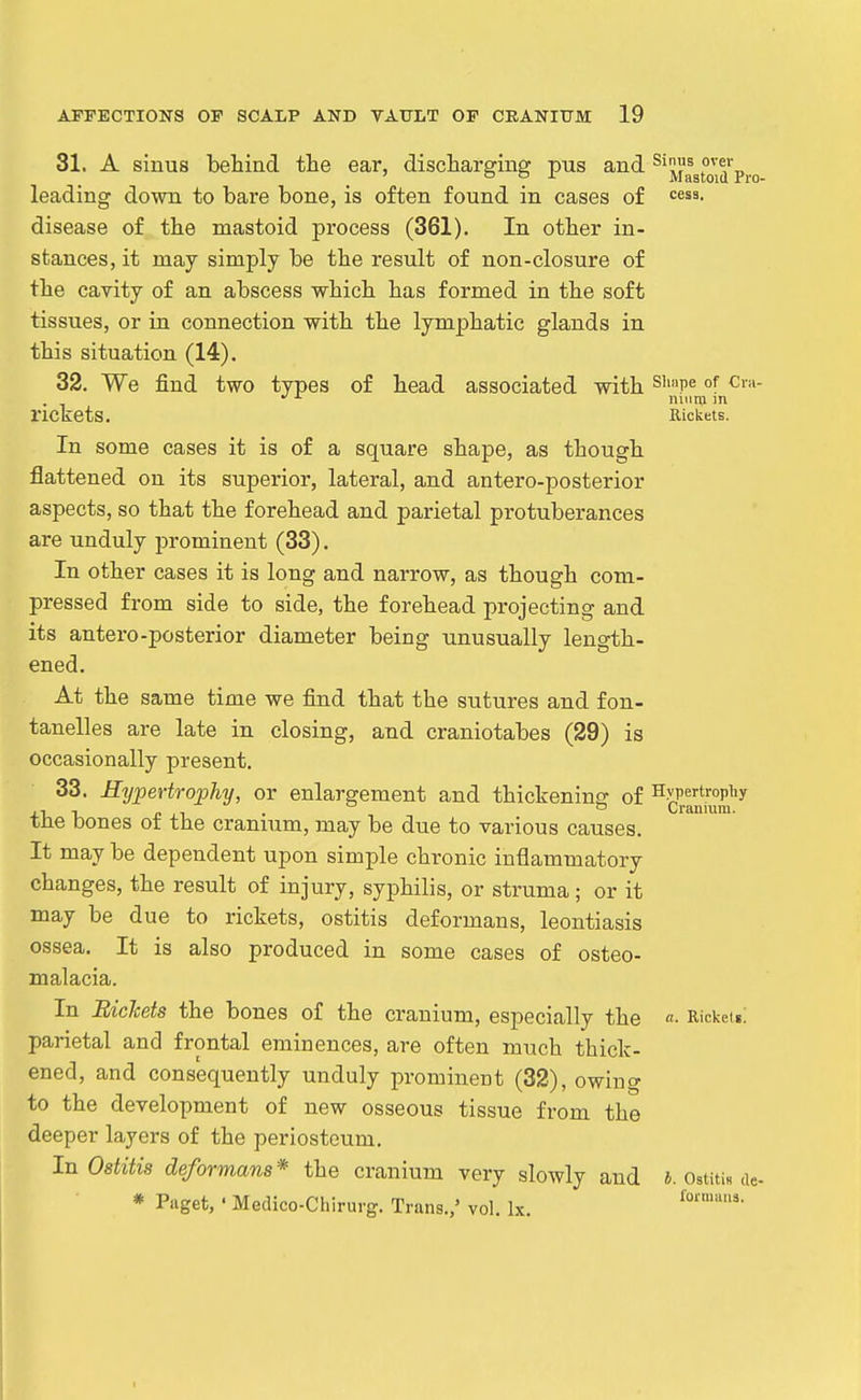 31. A sinus behind the ear, discharging pus and ^^jiagto\^''pj.o leading down to bare bone, is often found in cases of <=esa. disease of the mastoid process (361). In other in- stances, it may simply be the result of non-closure of the cavity of an abscess which has formed in the soft tissues, or in connection with the lymphatic glands in this situation (14). 32. We find two types of head associated with ^''''P^ of rickets. Rickets. In some cases it is of a square shape, as though flattened on its superior, lateral, and antero-posterior aspects, so that the forehead and parietal protuberances are unduly prominent (33), In other cases it is long and narrow, as though com- pressed from side to side, the forehead projecting and its antero-posterior diameter being unusually length- ened. At the same time we find that the sutures and fon- tanelles are late in closing, and craniotabes (29) is occasionally present. 33. Hypertrophy, or enlargement and thickenins of Hypertrophy , . ° ° Cranium. tiie bones ot the cranmm, may be due to various causes. It may be dependent upon simple chronic inflammatory changes, the result of injury, syphilis, or struma; or it may be due to rickets, ostitis deformans, leontiasis ossea. It is also produced in some cases of osteo- malacia. In Rickets the bones of the cranium, especially the «• Ricketg! parietal and frontal eminences, are often much thick- ened, and consequently unduly prominent (32), owing to the development of new osseous tissue from the deeper layers of the periosteum. In Ostitis deformans* the cranium very slowly and i. OstitiR de-