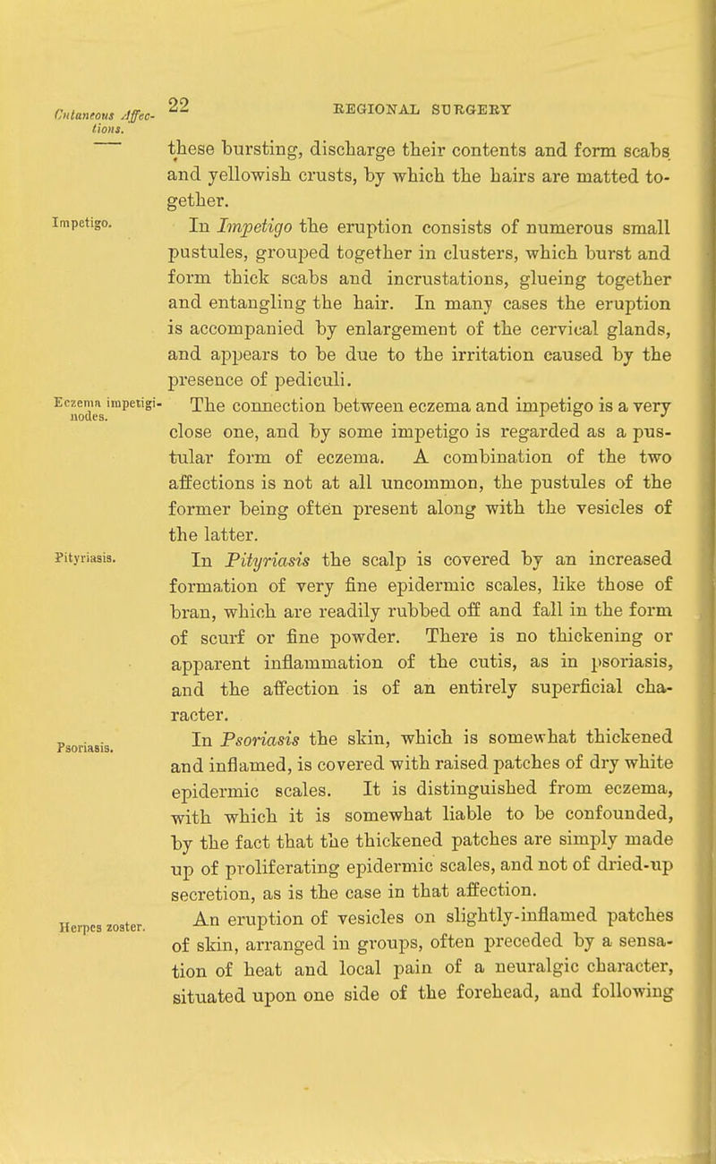 Cutaneous yiffec- tions. Impetigo. 22 BEGIONAL ST3TIGEEY Eczema impetigi- nodes. Pityriasis. Psoriasis. Herpes zoster. these bursting, discharge their contents and form scabs and yellowish crusts, by which the hairs are matted to- gether. In Impetigo the eruption consists of numerous small pustules, grouped together in clusters, which burst and form thick scabs and incrustations, glueing together and entangling the hair. In many cases the eruption is accompanied by enlargement of the cervical glands, and appears to be due to the irritation caused by the presence of pediculi. The connection between eczema and impetigo is a very close one, and by some impetigo is regarded as a pus- tular form of eczema. A combination of the two affections is not at all uncommon, the pustules of the former being often present along with the vesicles of the latter. In Pityriasis the scalp is covered by an increased formation of very fine epidermic scales, like those of bran, which are readily rubbed off and fall in the form of scurf or fine powder. There is no thickening or apparent inflammation of the cutis, as in psoriasis, and the affection is of an entirely superficial cha- racter. In Psoriasis the skin, which is somewhat thickened and inflamed, is covered with raised patches of dry white epidermic scales. It is distinguished from eczema, with which it is somewhat liable to be confounded, by the fact that the thickened patches are simply made up of proliferating epidermic scales, and not of dried-up secretion, as is the case in that affection. An eruption of vesicles on slightly-inflamed patches of skin, arranged in groups, often preceded by a sensa- tion of heat and local pain of a neuralgic character, situated upon one side of the forehead, and following