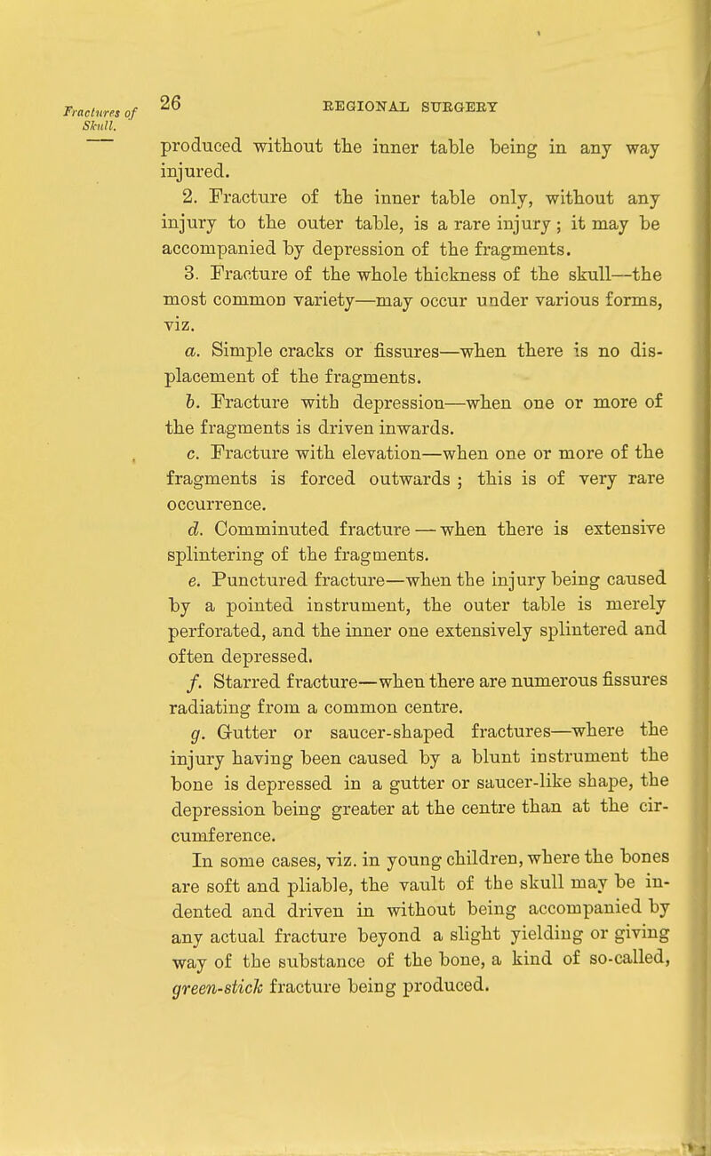 Shtll. 26 EEGIONAIi SUEGEEY produced without the inner table being in any way injured. 2. Fracture of the inner table only, without any injury to the outer table, is a rare injury; it may be accompanied by depression of the fragments. 3. Eracture of the whole thickness of the skull—the most common variety—may occur under various forms, viz. a. Simple cracks or fissures—when there is no dis- placement of the fragments. 6. Fracture with depression—when one or more of the fragments is driven inwards. c. Fracture with elevation—when one or more of the fragments is forced outwards ; this is of very rare occurrence. d. Comminuted fracture — when there is extensive splintering of the fragments. e. Punctured fracture—when the injury being caused by a pointed instrument, the outer table is merely perforated, and the inner one extensively splintered and often depressed. /. Starred fracture—when there are numerous fissures radiating from a common centre. g. Gutter or saucer-shaped fractures—where the injury having been caused by a blunt instrument the bone is depressed in a gutter or saucer-like shape, the depression being greater at the centre than at the cir- cumference. In some cases, viz. in young children, where the bones are soft and pliable, the vault of the skull may be in- dented and driven in without being accompanied by any actual fracture beyond a slight yielding or giving way of the substance of the bone, a kind of so-called, green-stick fracture being produced.