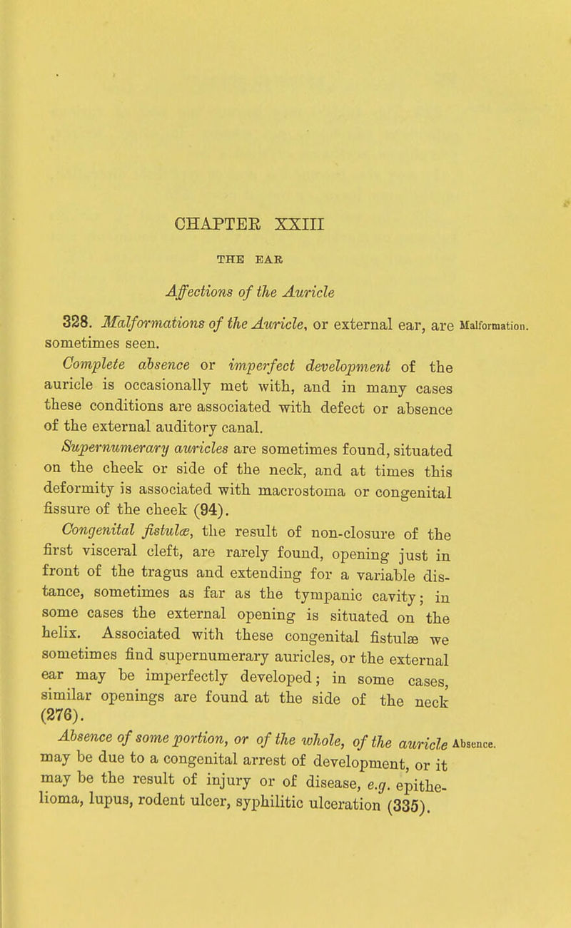 THE BAB Affections of the Auricle 328. Malformations of the Auricle, or external ear, are Malformation, sometimes seen. Complete absence or imperfect development of the auricle is occasionally met with, and in many cases these conditions are associated with defect or absence of the external auditory canal. Supernumerary auricles are sometimes found, situated on the cheek or side of the neck, and at times this deformity is associated with macrostoma or congenital fissure of the cheek (94). Congenital fistulce, the result of non-closure of the first visceral cleft, are rarely found, opening just in front of the tragus and extending for a variable dis- tance, sometimes as far as the tympanic cavity; in some cases the external opening is situated on the helix. Associated with these congenital fistulse we sometimes find supernumerary auricles, or the external ear may be imperfectly developed; in some cases, similar openings are found at the side of the neck (276). Absence of some portion, or of the whole, of the awnci^e Absence, may be due to a congenital arrest of development, or it may be the result of injury or of disease, e.g. epithe- lioma, lupus, rodent ulcer, syphilitic ulceration (335).