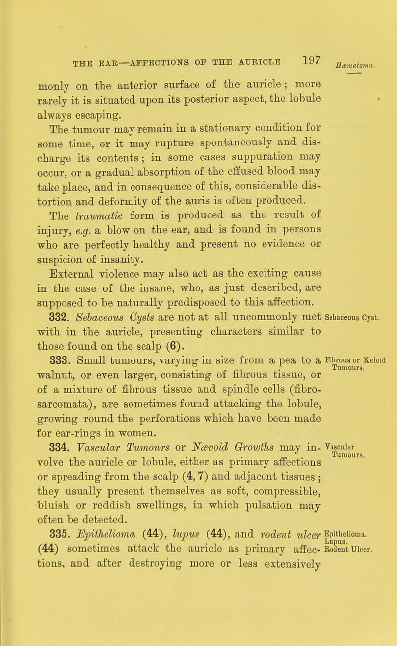 monly on the anterior surface of the auricle ; more rarely it is situated upon its posterior aspect, the lobule always escaping. The tumour may remain in a stationary condition for some time, or it may rupture spontaneously and dis- charge its contents ; in some cases suppuration may occur, or a gradual absorption of the effused blood may take place, and in consequence of this, considerable dis- tortion and deformity of the auris is often produced. The traumatic form is produced as the result of injury, e.g. a blow on the ear, and is found in persons who are perfectly healthy and present no evidence or suspicion of insa.nity. External violence may also act as the exciting cause in the case of the insane, who, as just described, are supposed to be naturally predisposed to this affection. 332. Sebaceous Cysts are not at all uncommonly met Sebaceous Cyst, with in the auricle, presenting characters similar to those found on the scalp (6). 333. Small tumours, varying in size from a pea to a Fibrous or Keloid walnut, or even larger, consisting of fibrous tissue, or of a mixture of fibrous tissue and spindle cells (fibro- sarcomata), are sometimes found attacking the lobule, growing round the perforations which have been made for ear-rings in women. 334. Vascular Tumours or Ncevoid Growths may in- Vascular Tumours. volve the auricle or lobule, either as primary affections or spreading from the scalp (4, 7) and adjacent tissues ; they usually present themselves as soft, compressible, bluish or reddish swellings, in which pulsation may often be detected. 335. Epithelioma (44), lupus (44), and rodent wZcer ^P'ti'^iioma. (44) sometimes attack the auricle as primary affec- Rodent uicer. tions, and after destroying more or less extensively