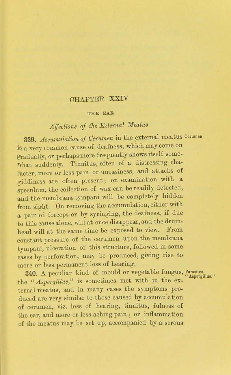THR EAB Affections of the External Meatus 339. Accumulation of Cerumen in the external meatus Cerumen, is a very common cause of deafness, whicli may come on gradually, or perhaps more frequently shows itself some- ^hat suddenly. Tinnitus, often of a distressing cha- i-acter, more or less pain or uneasiness, and attacks of giddiness are often present; on examination with a speculum, the collection of wax can he readily detected, and the membrana tympani will he completely hidden from sight. On removing the accumulation, either with a pair of forceps or by syringing, the deafness, if due to this cause alone, will at once disappear, and the drum- head will at the same time be exposed to view. From constant pressure of the cerumen upon the membrana tympani, ulceration of this structure, followed in some cases by perforation, may be produced, giving rise to more or less permanent loss of hearing. 340 A peculiar kind of mould or vegetable fungus, Parasites. -i- . , . , Aspergil the Aspergillus, is sometimes met with an the ex- ternal meatus, and in many cases the symptoms pro- duced are very similar to those caused by accumulation of cerumen, viz. loss of hearing, tinnitus, fulness of the ear, and more or less aching pain ; or inflammation of the meatus may be set up, accompanied by a serous