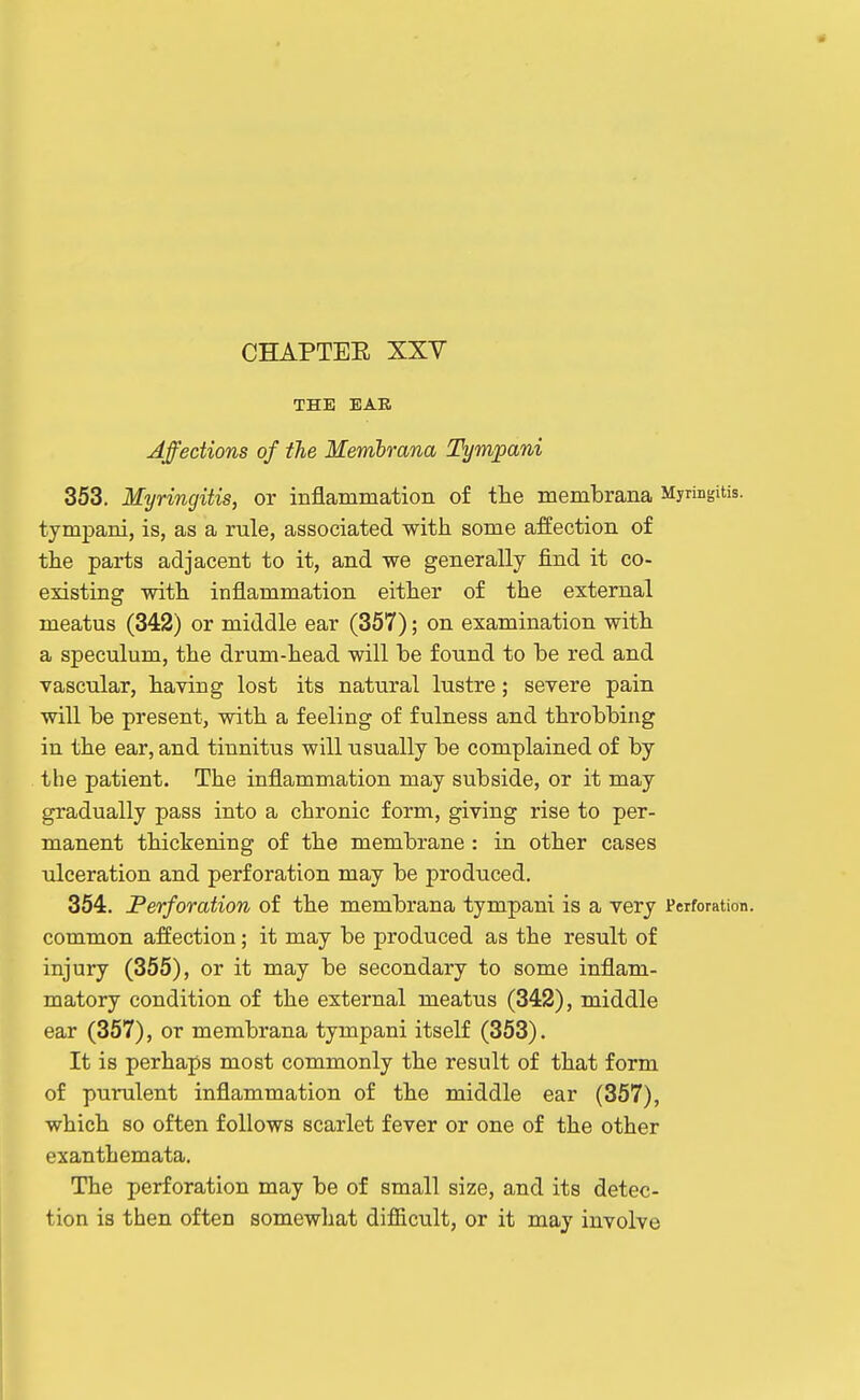 THE BAR Affections of the Membmna Tympani 353. Myringitis, or inflammation of tlie membrana Myringitis, tympani, is, as a rule, associated with some affection of the parts adjacent to it, and we generally find it co- existing with inflammation either of the external meatus (342) or middle ear (367); on examination with a speculum, the drum-head will be found to be red and vascular, having lost its natural lustre; severe pain will be present, with a feeling of fulness and throbbing in the ear, and tinnitus will usually be complained of by the patient. The inflammation may subside, or it may gradually pass into a chronic form, giving rise to per- manent thickening of the membrane : in other cases ulceration and perforation may be produced. 354. Perforation of the membrana tympani is a very Perforation, common affection; it may be produced as the result of injury (355), or it may be secondary to some inflam- matory condition of the external meatus (342), middle ear (357), or membrana tympani itself (353). It is perhaps most commonly the result of that form of purulent inflammation of the middle ear (357), which so often follows scarlet fever or one of the other exanthemata. The perforation may be of small size, and its detec- tion is then often somewhat difiicult, or it may involve