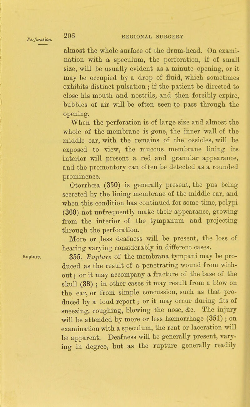 Ferforation. almost the whole surface of the drum-head. On exami- nation with a speculum, the perforation, if of small size, will be usually evident as a minute opening, or it may be occupied by a drop of fluid, which sometimes exhibits distinct pulsation ; if the patient be directed to close his mouth and nostrils, and then forcibly expire, bubbles of air will be often seen to pass through the opening. When the perforation is of large size and almost the whole of the membrane is gone, the inner wall of the middle ear, with the remains of the ossicles, will be exposed to view, the mucous membrane lining its interior will present a red and granular appearance, and the promontory can often be detected as a rounded prominence. Otorrhoea (350) is generally present, the pus being secreted by the lining membrane of the middle ear, and when this condition has continued for some time, polypi (360) not unfrequently make their appearance, growing from the interior of the tympanum and projecting through the perforation. More or less deafness will be present, the loss of hearing varying considerably in different cases. Rupture. 355. Bupture of the membrana tympani may be pro- duced as the result of a penetrating wound from with- out ; or it may accompany a fracture of the base of the skull (38) ; in other cases it may result from a blow on the ear, or from simple concussion, such as that pro- duced by a loud report; or it may occur during fits of sneezing, coughing, blowing the nose, &c. The injury will be attended by more or less haemorrhage (351) ; on examination with a speculum, the rent or laceration will be apparent. Deafness will be generally present, vary- ing in degree, but as the rupture generally readily