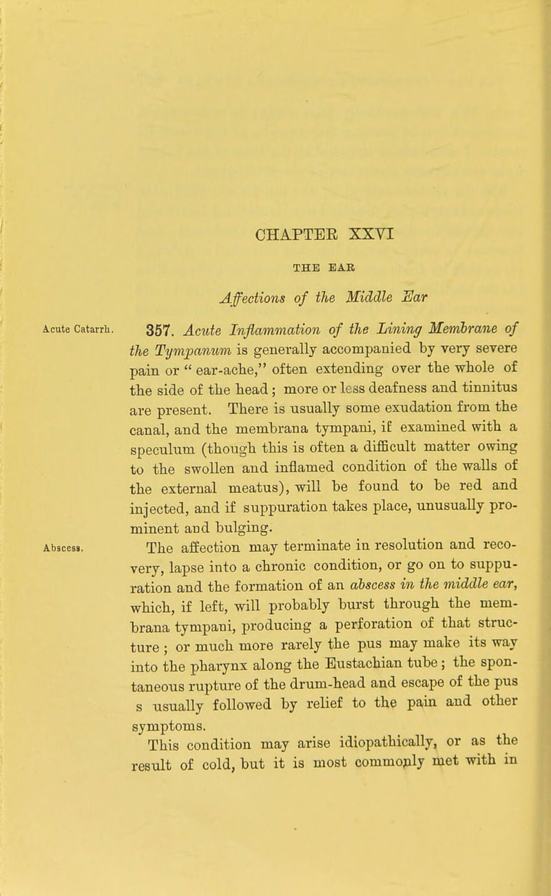 THE EAR Affections of the Middle Ear Acute Catarrh. 357, Acute Inflammation of the Lining Membrane of the Tympanum is generally accompanied by very severe pain or  ear-aclie, often extending over the wliole of the side of the head; more or less deafness and tinnitus are present. There is usually some exudation from the canal, and the memhrana tympani, if examined with a speculum (though this is often a diflScult matter owing to the swollen and inflamed condition of the walls of the external meatus), will be found to be red and injected, and if suppuration takes place, unusually pro- minent aud bulging. Abscess. The affection may terminate in resolution and reco- very, lapse into a chronic condition, or go on to suppu- ration and the formation of an abscess in the middle ear, which, if left, will probably burst through the mem- brana tympani, producing a perforation of that struc- ture ; or much more rarely the pus may make its way into the pharynx along the Eustachian tube; the spon- taneous rupture of the drum-head and escape of the pus s usually followed by relief to the paiii and other symptoms. This condition may arise idiopathically, or as the result of cold, but it is most commoply met with in