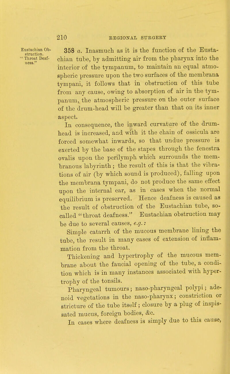Eustachian Ob- 359 a. Inasmuch as it is tlie function of the Eusta- struction. Throat Deaf- cliiaii tubc, by admitting air from the pharynx into the interior of the tympanum, to maintain an equal atmo- spheric pressure upon the two surfaces of the membrana tympani, it follows that in obstruction of this tube from any cause, owing to absorption of air in the tym- panum,. the atmospheric pressure on the outer surface of the drum-head will be greater than that on its inner aspect. In consequence, the inward curvature of the drum- head is increased, arid with it the chain of ossicula are forced somewhat inwards, so that undue pressure is exerted by the base of the stapes through the fenestra ovalis upon the perilymph which surrounds the mem- branous labyrinth ; the result of this is that the vibra- tions of air (by which sound is produced), falling upon the membrana tympani, do not produce the same efiect upon the internal ear, as in cases when the nonnal equilibrium is preserved. Hence deafness is caused as the result of obstruction of the Eustachian tube, so- called throat deafness. Eustachian obstruction may be due to several causes, e.g.: Simple catarrh of the mucous membrane lining the tube, the result in many cases of extension of inflam- mation from the throat. Thickening and hypertrophy of the mucous mem- brane about the faucial opening of the tube, a condi- tion which is in many instances associated with hyper- trophy of the tonsils. Pharyngeal tumours; naso-pharyngeal polypi; ade- noid vegetations in the naso-pharynx; constriction or stricture of the tube itself ; closure by a plug of inspis- sated mucus, foreign bodies, &c. In cases where deafness is simply due to this cause,