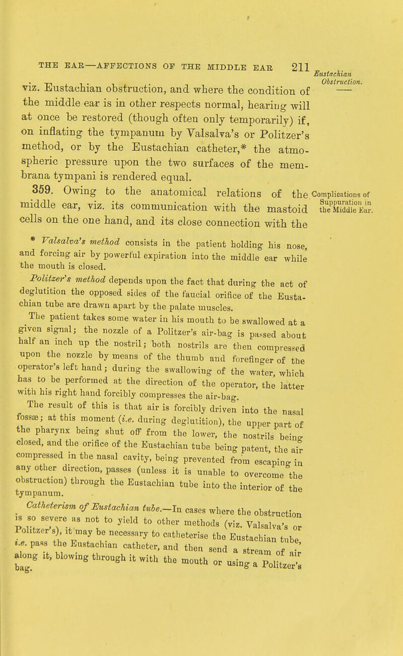 r THE EAR—AFFECTIONS OP THE MIDDLE EAR 211 Ettstaehian viz. Eustachian obstruction, and where the condition of — the middle ear is in other respects normal, hearing will at once be restored (though often only temporarily) if, on inflating the tympanum by Valsalva's or Politzer's method, or by the Eustachian catheter,* the atmo- spheric pressure upon the two surfaces of the mem- brana tympani is rendered equal. 359. Owing to the anatomical relations of the Complications of middle ear, viz. its communication with the mastoid ^iMeE^ cells on the one hand, and its close connection with the * Valsalva's method consists in the patient holding his nose, and forcing air by powerful expiration into the middle ear while the mouth is closed. Politzer's method depends upon the fact that during the act of deglutition the opposed sides of the faucial orifice of the Eusta- chian tube are drawn apart by the palate muscles. The patient takes some water in his mouth to be swallowed at a given signal J the nozzle of a Politzer's air-bag is passed about half an inch up the nostril; both nostrils are then compressed upon the nozzle by means of the thumb and forefinger of the operator's left hand; during the swallowing of the water which has to be performed at the direction of the operator, the latter with his right hand forcibly compresses the air-bag. The result of this is that air is forcibly driven' into the nasul fossae,- at this moment {i.e. during deglutition), the upper part of the pharynx being shut off from the lower, the nostrils being closed, and the orifice of the Eustachian tube being patent, the air compressed in the nasal cavity, being prevented from escaping in any other direction, passes (unless it is unable to overcome the obstruction) through the Eustachian tube into the interior of the tympanum. ^ _ Catheterism of Eustachian tuhe.~ln cases where the obstruction .8 so severe as not to yield to other methods (viz. Valsalva's or Politzer's) It may be necessary to catheterise the Eustachian tube ^.e pa«s the Eustachian catheter, and then send a Ire ^ o ; a ong blowing through it with the mouth or using a Pol tze;