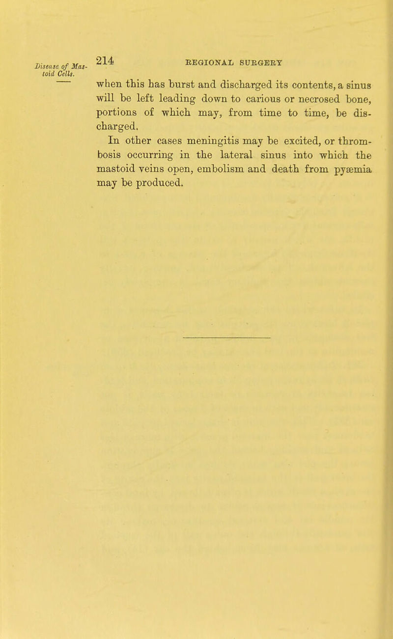 Disease of Mas- toid Cells. 214 EEGIONAL SUEGEET when this has burst and discharged its contents, a sinus will be left leading down to carious or necrosed bone, portions of which may, from time to time, be dis- charged. In other cases meningitis may be excited, or throm- bosis occurring in the lateral sinus into which the mastoid veins open, embolism and death from pyaemia may be produced.
