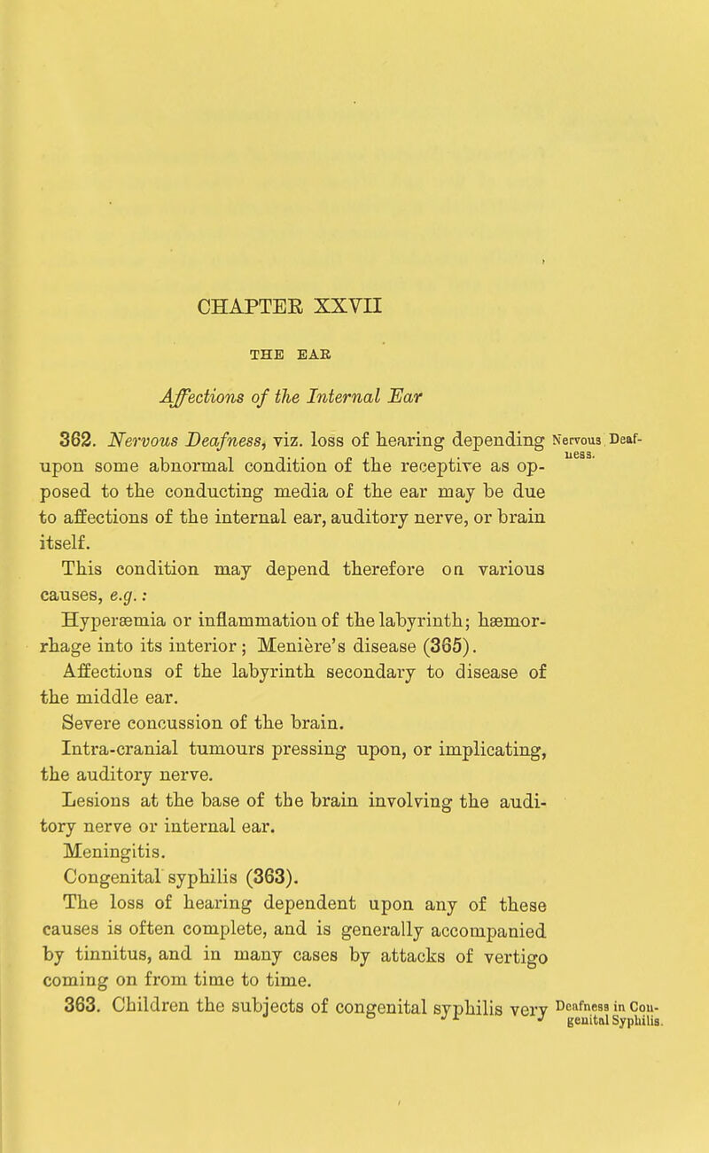 } CHAPTER XXVII THE BAB Affections of the Internal Ear 362. Nervous Deafness^ viz. loss of hearing depending Nervous Deaf- upon some abnormal condition of the receptive as op- posed to the conducting media of the ear maj be due to affections of the internal ear, auditory nerve, or brain itself. This condition may depend therefore oa various causes, e.g.: Hypersemia or inflammation of the labyrinth; haamor- rhiage into its interior; Meniere's disease (365). Affections of the labyrinth secondary to disease of the middle ear. Severe concussion of the brain. Intra-cranial tumours pressing upon, or implicating, the auditory nerve. Lesions at the base of the brain involving the audi- tory ner^e or internal ear. Meningitis. Congenital syphilis (363), The loss of hearing dependent upon any of these causes is often complete, and is generally accompanied by tinnitus, and in many cases by attacks of vertigo coming on from time to time. 363. Children the subjects of congenital syphilis very deafness in Cou- •'■'^ geuitalSypliilia.