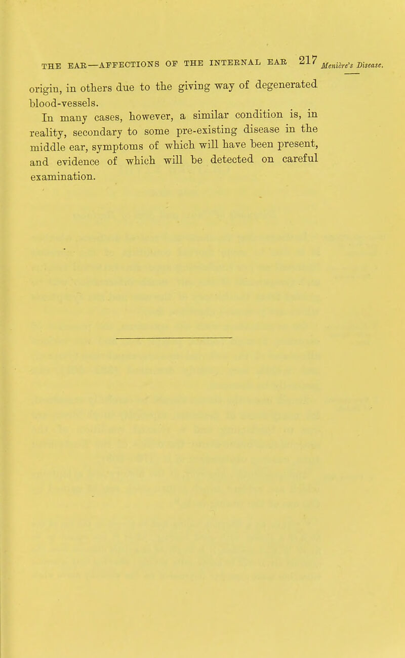 THE EAU—AFFECTIONS OF THE INTERNAL EAR ^'^'^ jifg^i^^e's Disease. origin, in others due to tlie giving way of degenerated blood-vessels. In many cases, however, a similar condition is, in reality, secondary to some pre-existing disease in the middle ear, symptoms of which will have heen present, and evidence of which will be detected on careful examination.